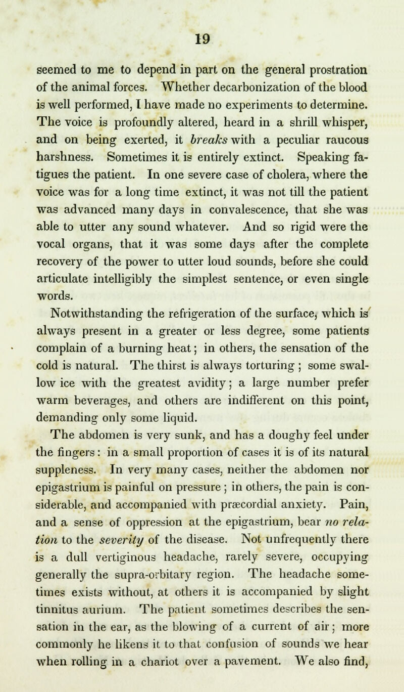 seemed to me to depend in part on the general prostration of the animal forces. Whether decarbonization of the blood is well performed, I have made no experiments to determine. The voice is profoundly altered, heard in a shrill whisper, and on being exerted, it breaks with a peculiar raucous harshness. Sometimes it is entirely extinct. Speaking fa- tigues the patient. In one severe case of cholera, where the voice was for a long time extinct, it was not till the patient was advanced many days in convalescence, that she was able to utter any sound whatever. And so rigid were the vocal organs, that it was some days after the complete recovery of the power to utter loud sounds, before she could articulate intelligibly the simplest sentence, or even single words. Notwithstanding the refrigeration of the surface, which is always present in a greater or less degree, some patients complain of a burning heat; in others, the sensation of the cold is natural. The thirst is always torturing ; some swal- low ice with the greatest avidity; a large number prefer warm beverages, and others are indifferent on this point, demanding only some liquid. The abdomen is very sunk, and has a doughy feel under the fingers: in a small proportion of cases it is of its natural suppleness. In very many cases, neither the abdomen nor epigastrium is painful on pressure ; in others, the pain is con- siderable, and accompanied with precordial anxiety. Pain, and a sense of oppression at the epigastrium, bear no rela- tion to the severity of the disease. Not unfrequently there is a dull vertiginous headache, rarely severe, occupying generally the supra-oibitary region. The headache some- times exists without, at others it is accompanied by slight tinnitus aurium. The patient sometimes describes the sen- sation in the ear, as the blowing of a current of ah; more commonly he likens it to that confusion of sounds we hear when rolling in a chariot over a pavement. We also find,