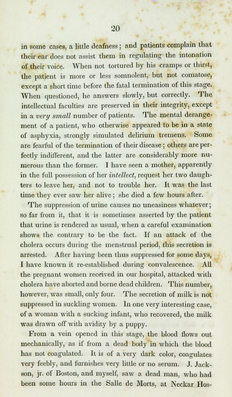 in some cases, a little deafness; and patients complain that their ear does not assist them in regulating the intonation of their voice. When not tortured by his cramps or thirst, the patient is more or less somnolent, but not comatose, except a short time before the fatal termination of this stage. When questioned, he answers slowly, but correctly. The intellectual faculties are preserved in their integrity, except in a very small number of patients. The mental derange- ment of a patient, who otherwise appeared to be in a state of asphyxia, strongly simulated delirium tremens. Some are fearful of the termination of their disease ; others are per- fectly indifferent, and the latter are considerably more nu- merous than the former. I have seen a mother, apparently in the full possession of her intellect, request her two daugh- ters to leave her, and not to trouble her. It was the last time they ever saw her alive; she died a few hours after. The suppression of urine causes no uneasiness whatever; so far from it, that it is sometimes asserted by the patient that urine is rendered as usual, when a careful examination shows the contrary to be the fact. If an attack of the cholera occurs during the menstrual period, this secretion is arrested. After having been thus suppressed for some days, I have known it re-established during convalescence. All the pregnant women received in our hospital, attacked with cholera have aborted and borne dead children. This number, however, was small, only four. The secretion of milk is not suppressed in suckling women. In one very interesting case, of a woman with a sucking infant, who recovered, the milk was drawn off with avidity by a puppy. From a vein opened in this stage, the blood flows out mechanically, as if from a dead body in which the blood has not coagulated. It is of a very dark color, coagulates very feebly, and furnishes very little or no serum. J. Jack- son, jr. of Boston, and myself, saw a dead man, who had been some hours in the Salle de Morts, at Neckar Hos-