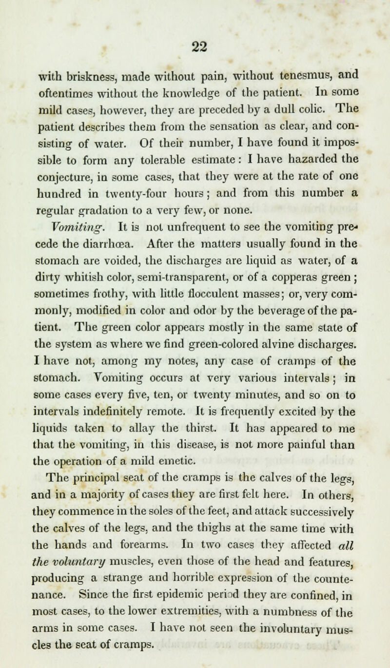 with briskness, made without pain, without tenesmus, and oftentimes without the knowledge of the patient. In some mild cases, however, they are preceded by a dull colic. The patient describes them from the sensation as clear, and con- sisting of water. Of their number, I have found it impos- sible to form any tolerable estimate: I have hazarded the conjecture, in some cases, that they were at the rate of one hundred in twenty-four hours; and from this number a regular gradation to a very few, or none. Vomiting. It is not unfrequent to see the vomiting pre- cede the diarrhoea. After the matters usually found in the stomach are voided, the discharges are liquid as water, of a dirty whitish color, semi-transparent, or of a copperas green ; sometimes frothy, with little flocculent masses; or, very com- monly, modified in color and odor by the beverage of the pa- tient. The green color appears mostly in the same state of the system as where we find green-colored alvine discharges. I have not, among my notes, any case of cramps of the stomach. Vomiting occurs at very various intervals; in some cases every five, ten, or twenty minutes, and so on to intervals indefinitely remote. It is frequently excited by the liquids taken to allay the thirst. It has appeared to me that the vomiting, in this disease, is not more painful than the operation of a mild emetic. The principal seat of the cramps is the calves of the legs, and in a majority of cases they are first felt here. In others, they commence in the soles of the feet, and attack successively the calves of the legs, and the thighs at the same time with the hands and forearms. In two cases they affected all the voluntary muscles, even those of the head and features, producing a strange aud horrible expression of the counte- nance. Since the first epidemic period they are confined, in most cases, to the lower extremities, with a numbness of the arms in some cases. I have not seen the involuntary mus- cles the seat of cramps.