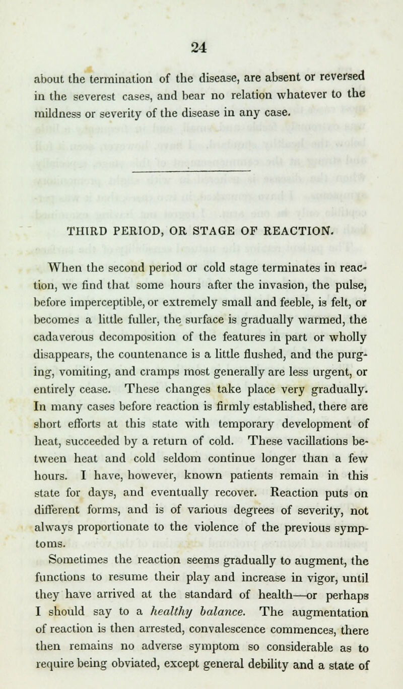 about the termination of the disease, are absent or reversed in the severest cases, and bear no relation whatever to the mildness or severity of the disease in any case. THIRD PERIOD, OR STAGE OF REACTION. When the second period or cold stage terminates in reac- tion, we find that some hours after the invasion, the pulse, before imperceptible, or extremely small and feeble, is felt, or becomes a little fuller, the surface is gradually warmed, the cadaverous decomposition of the features in part or wholly disappears, the countenance is a little flushed, and the purg- ing, vomiting, and cramps most generally are less urgent, or entirely cease. These changes take place very gradually. In many cases before reaction is firmly established, there are short efforts at this state with temporary development of heat, succeeded by a return of cold. These vacillations be- tween heat and cold seldom continue longer than a few hours. I have, however, known patients remain in this state for days, and eventually recover. Reaction puts on different forms, and is of various degrees of severity, not always proportionate to the violence of the previous symp- toms. Sometimes the reaction seems gradually to augment, the functions to resume their play and increase in vigor, until they have arrived at the standard of health—or perhaps I should say to a healthy balance. The augmentation of reaction is then arrested, convalescence commences, there then remains no adverse symptom so considerable as to require being obviated, except general debility and a state of