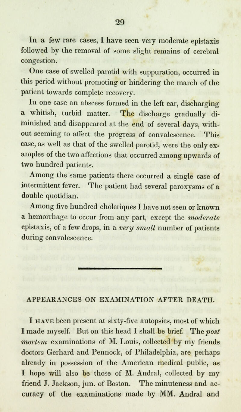 In a few rare cases, I have seen very moderate epistaxls followed by the removal of some slight remains of cerebral congestion. One case of swelled parotid with suppuration, occurred in this period without promoting or hindering the march of the patient towards complete recovery. In one case an abscess formed in the left ear, discharging a whitish, turbid matter. The discharge gradually di- minished and disappeared at the end of several days, with- out seeming to affect the progress of convalescence. This case, as well as that of the swelled parotid, were the only ex- amples of the two affections that occurred among upwards of two hundred patients. Among the same patients there occurred a single case of intermittent fever. The patient had several paroxysms of a double quotidian. Among five hundred choleriques I have not seen or known a hemorrhage to occur from any part, except the moderate epistaxis, of a few drops, in a very small number of patients during convalescence. APPEARANCES ON EXAMINATION AFTER DEATH. I have been present at sixty-five autopsies, most of which I made myself. But on this head I shall be brief. The post mortem examinations of M. Louis, collected by my friends doctors Gerhard and Pennock, of Philadelphia, are perhaps already in possession of the American medical public, as I hope will also be those of M. Andral, collected by my friend J. Jackson, jun. of Boston. The minuteness and ac- curacy of the examinations made by MM. Andral and