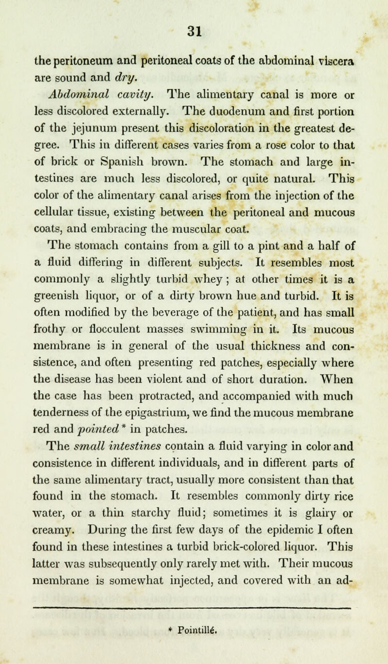 the peritoneum and peritoneal coats of the abdominal viscera are sound and dry. Abdominal cavity. The alimentary canal is more or less discolored externally. The duodenum and first portion of the jejunum present this discoloration in the greatest de- gree. This in different cases varies from a rose color to that of brick or Spanish brown. The stomach and large in- testines are much less discolored, or quite natural. This color of the alimentary canal arises from the injection of the cellular tissue, existing between the peritoneal and mucous coats, and embracing the muscular coat. The stomach contains from a gill to a pint and a half of a fluid differing in different subjects. It resembles most commonly a slightly turbid whey ; at other times it is a greenish liquor, or of a dirty brown hue and turbid. It is often modified by the beverage of the patient, and has small frothy or flocculent masses swimming in it. Its mucous membrane is in general of the usual thickness and con- sistence, and often presenting red patches, especially where the disease has been violent and of short duration. When the case has been protracted, and accompanied with much tenderness of the epigastrium, we find the mucous membrane red and pointed * in patches. The small intestines contain a fluid varying in color and consistence in different individuals, and in different parts of the same alimentary tract, usually more consistent than that found in the stomach. It resembles commonly dirty rice water, or a thin starchy fluid; sometimes it is glairy or creamy. During the first few days of the epidemic I often found in these intestines a turbid brick-colored liquor. This latter was subsequently only rarely met with. Their mucous membrane is somewhat injected, and covered with an ad- * Pointing.