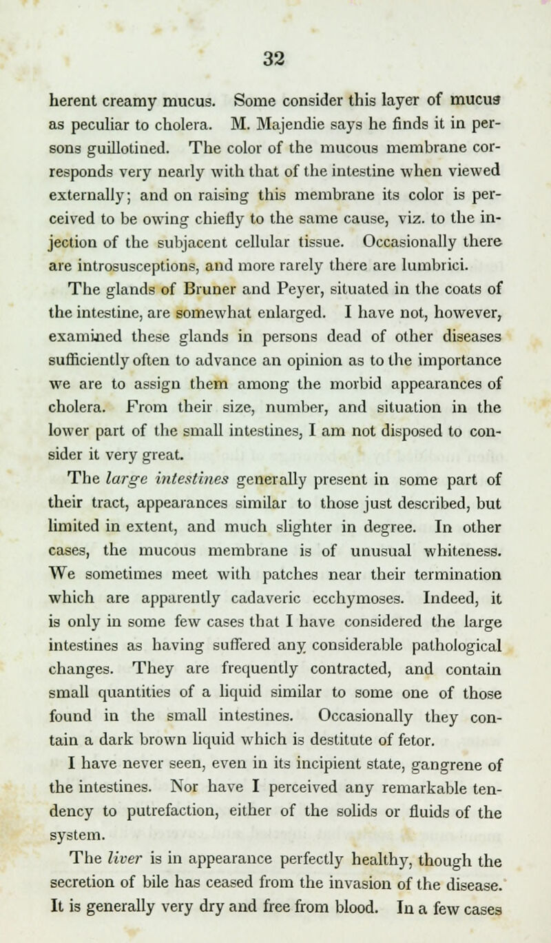 herent creamy mucus. Some consider this layer of mucus as peculiar to cholera. M. Majendie says he finds it in per- sons guillotined. The color of the mucous membrane cor- responds very nearly with that of the intestine when viewed externally; and on raising this membrane its color is per- ceived to be owing chiefly to the same cause, viz. to the in- jection of the subjacent cellular tissue. Occasionally there are introsusceptions, and more rarely there are lutnbrici. The glands of Bruner and Peyer, situated in the coats of the intestine, are somewhat enlarged. I have not, however, examined these glands in persons dead of other diseases sufficiently often to advance an opinion as to the importance we are to assign them among the morbid appearances of cholera. Prom their size, number, and situation in the lower part of the small intestines, I am not disposed to con- sider it very great. The large intestines generally present in some part of their tract, appearances similar to those just described, but limited in extent, and much slighter in degree. In other cases, the mucous membrane is of unusual whiteness. We sometimes meet with patches near their termination which are apparently cadaveric ecchymoses. Indeed, it is only in some few cases that I have considered the large intestines as having suffered any considerable pathological changes. They are frequently contracted, and contain small quantities of a liquid similar to some one of those found in the small intestines. Occasionally they con- tain a dark brown liquid which is destitute of fetor. I have never seen, even in its incipient state, gangrene of the intestines. Nor have I perceived any remarkable ten- dency to putrefaction, either of the solids or fluids of the system. The liver is in appearance perfectly healthy, though the secretion of bile has ceased from the invasion of the disease. It is generally very dry and free from blood. Iu a few cases