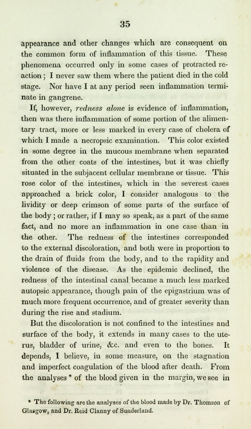 appearance and other changes which are consequent on the common form of inflammation of this tissue. These phenomena occurred only in some cases of protracted re- action ; I never saw them where the patient died in the cold stage. Nor have I at any period seen inflammation termi- nate in gangrene. If, however, redness alone is evidence of inflammation, then was there inflammation of some portion of the alimen- tary tract, more or less marked in every case of cholera of which I made a necropsic examination. This color existed in some degree in the mucous membrane when separated from the other coats of the intestines, but it was chiefly situated in the subjacent cellular membrane or tissue. This rose color of the intestines, which in the severest cases approached a brick color, I consider analogous to the lividity or deep crimson of some parts of the surface of the body ; or rather, if I may so speak, as a part of the same fact, and no more an inflammation in one case than in the other. The redness of the intestines corresponded to the external discoloration, and both were in proportion to the drain of fluids from the body, and to the rapidity and violence of the disease. As the epidemic declined, the redness of the intestinal canal became a much less marked autopsic appearance, though pain of the epigastrium was of much more frequent occurrence, and of greater severity than during the rise and stadium. But the discoloration is not confined to the intestines and surface of the body, it extends in many cases to the ute- rus, bladder of urine, <fcc. and even to the bones. It depends, I believe, in some measure, on the stagnation and imperfect coagulation of the blood after death. From the analyses * of the blood given in the margin, we see in * The following are the analyses of the blood made by Dr. Thomson of Glasgow, and Dr. Reid Clanny of Sunderland.