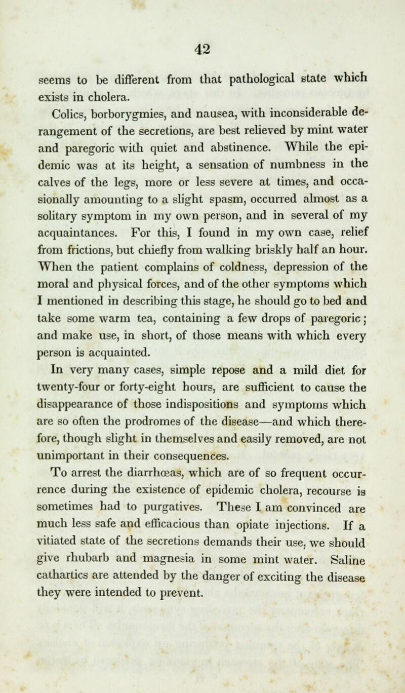 seems to be different from that pathological state which exists in cholera. Colics, borborygmies, and nausea, with inconsiderable de- rangement of the secretions, are best relieved by mint water and paregoric with quiet and abstinence. While the epi- demic was at its height, a sensation of numbness in the calves of the legs, more or less severe at times, and occa- sionally amounting to a slight spasm, occurred almost as a solitary symptom in my own person, and in several of my acquaintances. For this, I found in my own case, relief from frictions, but chiefly from walking briskly half an hour. When the patient complains of coldness, depression of the moral and physical forces, and of the other symptoms which I mentioned in describing this stage, he should go to bed and take some warm tea, containing a few drops of paregoric ; and make use, in short, of those means with which every person is acquainted. In very many cases, simple repose and a mild diet for twenty-four or forty-eight hours, are sufficient to cause the disappearance of those indispositions and symptoms which are so often the prodromes of the disease—and which there- fore, though slight in themselves and easily removed, are not unimportant in their consequences. To arrest the diarrhoeas, which are of so frequent occur- rence during the existence of epidemic cholera, recourse is sometimes had to purgatives. These I am convinced are much less safe and efficacious than opiate injections. If a vitiated state of the secretions demands their use, we should give rhubarb and magnesia in some mint water. Saline cathartics are attended by the danger of exciting the disease they were intended to prevent.