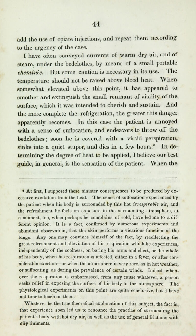 add the use of opiate injections, and repeat them according to the urgency of the case. I have often conveyed currents of warm dry air, and of steam, under the bedclothes, by means of a small portable chetninee. But some caution is necessary in its use. The temperature should not be raised above blood heat. When somewhat elevated above this point, it has appeared to smother and extinguish the small remnant of vitality of the surface, which it was intended to cherish and sustain. And the more complete the refrigeration, the greater this danger apparently becomes. In this case the patient is annoyed with a sense of suffocation, and endeavors to throw off the bedclothes; soon he is covered with a viscid perspiration, sinks into a quiet stupor, and dies in a few hours.* In de- termining the degree of heat to be applied, I believe our best guide, in general, is the sensation of the patient. When the * At first, I supposed these sinister consequences to be produced by ex- cessive excitation from the heat. The sense of suffocation experienced by the patient when his body is surrounded by this hot irrespirable air, and the refreshment he feels on exposure to the surrounding atmosphere, at a moment, too, when perhaps he complains of cold, have led me to a dif- ferent opinion. It is a fact, confirmed by numerous experiments and abundant observation, that the skin performs a vicarious function of the lungs. Any one may convince himself of the fact, by recollecting the great refreshment and alleviation of his respiration which he experiences, independently of the coolness, on baring his arms and chest, or the whole of his body, when his respiration is affected, either in a fever, or after con- siderable exertion—or when the atmosphere is very rare, as in hot weather, or suffocating, as during the prevalence of certain winds. Indeed, when- ever the respiration is embarrassed, from any cause whatever, a person seeks relief in exposing the surface of his body to the atmosphere. The physiological experiments on this point are quite conclusive, but I have not time to touch on them. Whatever be the true theoretical explanation of this subject, the fact is, that experience soon led us to renounce the practice of surrounding the patient's body with hot dry air, as well as the use of general frictions with oily liniments.