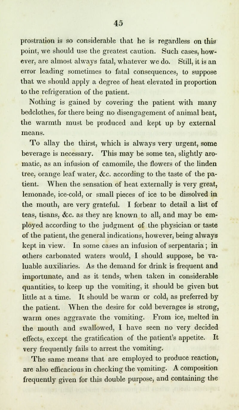 prostration is so considerable that he is regardless on this point, we should use the greatest caution. Such cases, how- ever, are almost always fatal, whatever we do. Still, it is an error leading sometimes to fatal consequences, to suppose that we should apply a degree of heat elevated in proportion to the refrigeration of the patient. Nothing is gained by covering the patient with many bedclothes, for there being no disengagement of animal heat, the warmth must be produced and kept up by external means. To allay the thirst, which is always very urgent, some beverage is necessary. This may be some tea, slightly aro- matic, as an infusion of camomile, the flowers of the linden tree, orange leaf water, &c. according to the taste of the pa- tient. When the sensation of heat externally is very great, lemonade, ice-cold, or small pieces of ice to be dissolved in the mouth, are very grateful. I forbear to detail a list of teas, tisans, &c. as they are known to all, and may be em- ployed according to the judgment of the physician or taste of the patient, the general indications, however, being always kept in view. In some cases an infusion of serpentaria; in others carbonated waters would, I should suppose, be va- luable auxiliaries. As the demand for drink is frequent and importunate, and as it tends, when taken in considerable quantities, to keep up the vomiting, it should be given but little at a time. It should be warm or cold, as preferred by the patient. When the desire for cold beverages is strong, warm ones aggravate the vomiting. From ice, melted in the mouth and swallowed, I have seen no very decided effects, except the gratification of the patient's appetite. It very frequently fails to arrest the vomiting. The same means that are employed to produce reaction, are also efficacious in checking the vomiting. A composition frequently given for this double purpose, and containing the