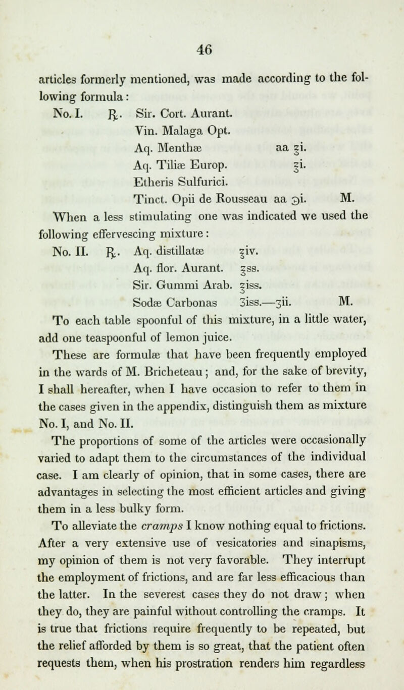 articles formerly mentioned, was made according to the fol- lowing formula: No. I. fy. Sir. Cort. Aurant. Vin. Malaga Opt. Aq. Menthae aa 31. Aq. Tilise Europ. §i. Etheris Sulfurici. Tinct. Opii de Rousseau aa 3i. M. When a less stimulating one was indicated we used the following effervescing mixture: No. II. fy. Aq. distillatae |iv. Aq. nor. Aurant. §ss. Sir. Gummi Arab. ziss. Sodae Carbonas 3iss.—3H. M. To each table spoonful of this mixture, in a little water, add one teaspoonful of lemon juice. These are formulae that have been frequently employed in the wards of M. Bricheteau ; and, for the sake of brevity, I shall hereafter, when I have occasion to refer to them in the cases given in the appendix, distinguish them as mixture No. I, and No. II. The proportions of some of the articles were occasionally varied to adapt them to the circumstances of the individual case. I am clearly of opinion, that in some cases, there are advantages in selecting the most efficient articles and giving them in a less bulky form. To alleviate the cramps I know nothing equal to frictions. After a very extensive use of vesicatories and sinapisms, my opinion of them is not very favorable. They interrupt the employment of frictions, and are far less efficacious than the latter. In the severest cases they do not draw ; when they do, they are painful without controlling the cramps. It is true that frictions require frequently to be repeated, but the relief afforded by them is so great, that the patient often requests them, when his prostration renders him regardless