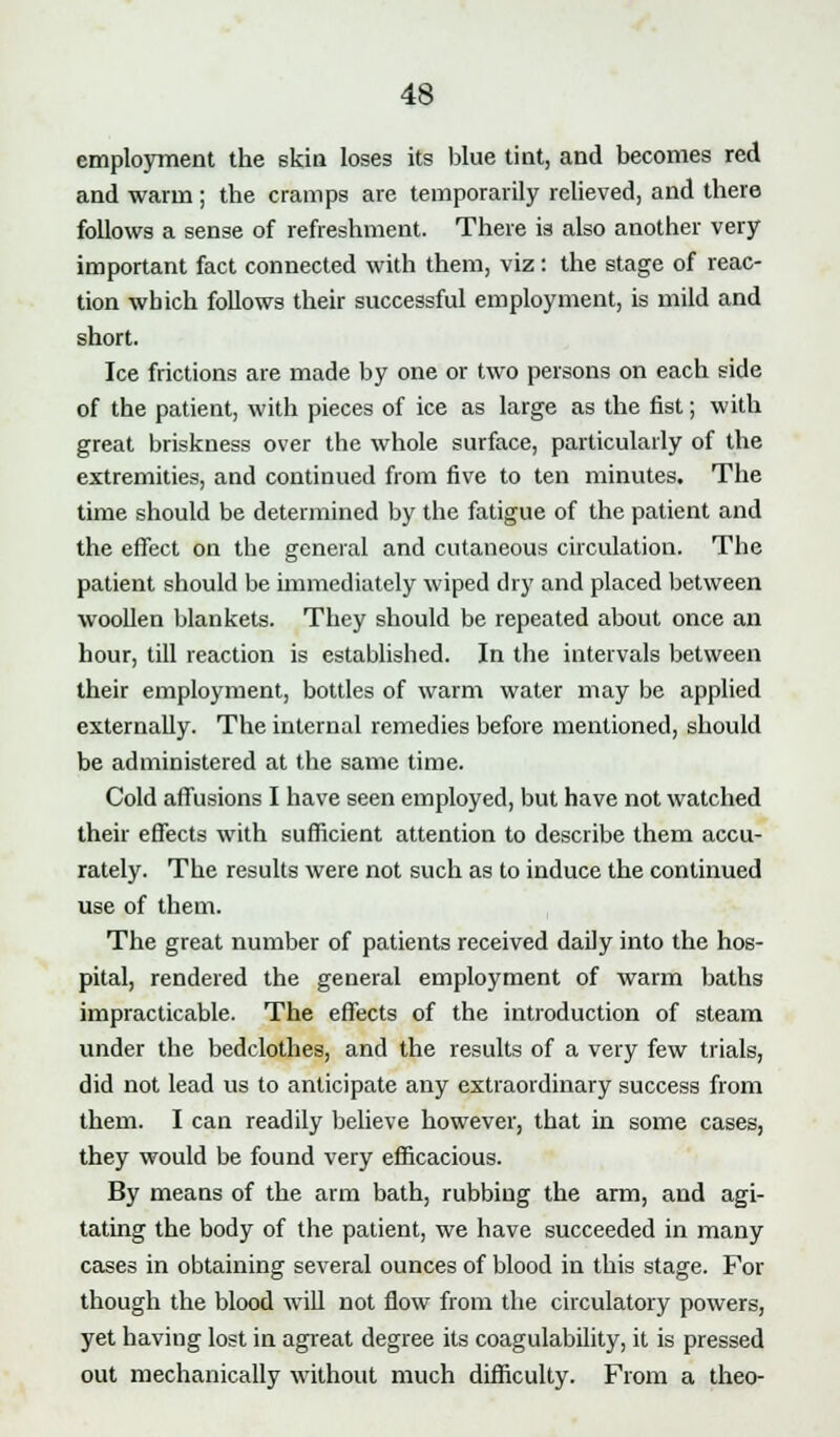 employment the skin loses its blue tint, and becomes red and warm ; the cramps are temporarily relieved, and there follows a sense of refreshment. There is also another very important fact connected with them, viz: the stage of reac- tion wbich follows their successful employment, is mild and short. Ice frictions are made by one or two persons on each side of the patient, with pieces of ice as large as the fist; with great briskness over the whole surface, particularly of the extremities, and continued from five to ten minutes. The time should be determined by the fatigue of the patient and the effect on the general and cutaneous circulation. The patient should be immediately wiped dry and placed between woollen blankets. They should be repeated about once an hour, till reaction is established. In the intervals between their employment, bottles of warm water may be applied externally. The internal remedies before mentioned, should be administered at the same time. Cold affusions I have seen employed, but have not watched their effects with sufficient attention to describe them accu- rately. The results were not such as to induce the continued use of them. The great number of patients received daily into the hos- pital, rendered the general employment of warm baths impracticable. The effects of the introduction of steam under the bedclothes, and the results of a very few trials, did not lead us to anticipate any extraordinary success from them. I can readily believe however, that in some cases, they would be found very efficacious. By means of the arm bath, rubbing the arm, and agi- tating the body of the patient, we have succeeded in many cases in obtaining several ounces of blood in this stage. For though the blood will not flow from the circulatory powers, yet having lost in agreat degree its coagulability, it is pressed out mechanically without much difficulty. From a theo-