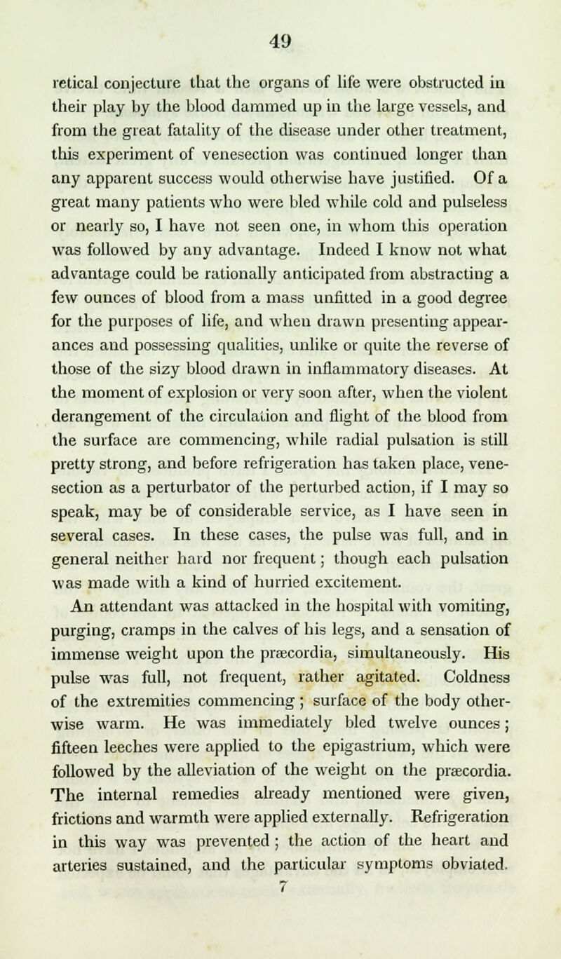 retical conjecture that the organs of life were obstructed in their play by the blood dammed up in the large vessels, and from the great fatality of the disease under other treatment, this experiment of venesection was continued longer than any apparent success would otherwise have justified. Of a great many patients who were bled while cold and pulseless or nearly so, I have not seen one, in whom this operation was followed by any advantage. Indeed I know not what advantage could be rationally anticipated from abstracting a few ounces of blood from a mass unfitted in a good degree for the purposes of life, and when drawn presenting appear- ances and possessing qualities, unlike or quite the reverse of those of the sizy blood drawn in inflammatory diseases. At the moment of explosion or very soon after, when the violent derangement of the circulation and flight of the blood from the surface are commencing, while radial pulsation is still pretty strong, and before refrigeration has taken place, vene- section as a perturbator of the perturbed action, if I may so speak, may be of considerable service, as I have seen in several cases. In these cases, the pulse was full, and in general neither hard nor frequent; though each pulsation was made with a kind of hurried excitement. An attendant was attacked in the hospital with vomiting, purging, cramps in the calves of his legs, and a sensation of immense weight upon the praxordia, simultaneously. His pulse was full, not frequent, rather agitated. Coldness of the extremities commencing ; surface of the body other- wise warm. He was immediately bled twelve ounces; fifteen leeches were applied to the epigastrium, which were followed by the alleviation of the weight on the praecordia. The internal remedies already mentioned were given, frictions and warmth were applied externally. Refrigeration in this way was prevented ; the action of the heart and arteries sustained, and the particular symptoms obviated. 7