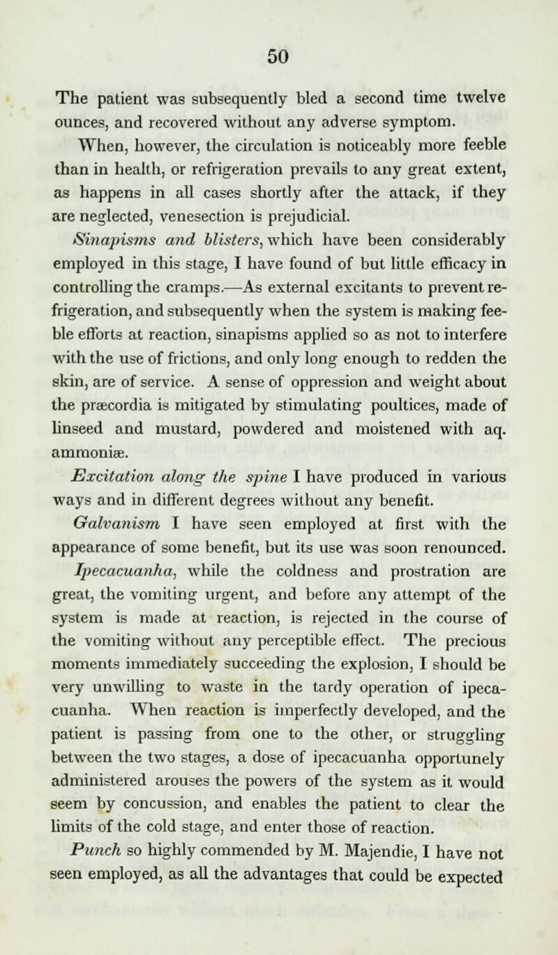 The patient was subsequently bled a second time twelve ounces, and recovered without any adverse symptom. When, however, the circulation is noticeably more feeble than in health, or refrigeration prevails to any great extent, as happens in all cases shortly after the attack, if they are neglected, venesection is prejudicial. Si)iapis?ns and blisters, which have been considerably employed in this stage, I have found of but little efficacy in controlling the cramps.—As external excitants to prevent re- frigeration, and subsequently when the system is making fee- ble efforts at reaction, sinapisms applied so as not to interfere with the use of frictions, and only long enough to redden the skin, are of service. A sense of oppression and weight about the praecordia is mitigated by stimulating poultices, made of Unseed and mustard, powdered and moistened with aq. ammonias. Excitation along the spine I have produced in various ways and in different degrees without any benefit. Galvanism I have seen employed at first with the appearance of some benefit, but its use was soon renounced. Ipecacuanha, while the coldness and prostration are great, the vomiting urgent, and before any attempt of the system is made at reaction, is rejected in the course of the vomiting without any perceptible effect. The precious moments immediately succeeding the explosion, I should be very unwilling to waste in the tardy operation of ipeca- cuanha. When reaction is imperfectly developed, and the patient is passing from one to the other, or struggling between the two stages, a dose of ipecacuanha opportunely administered arouses the powers of the system as it would seem by concussion, and enables the patient to clear the limits of the cold stage, and enter those of reaction. Punch so highly commended by M. Majendie, I have not seen employed, as all the advantages that could be expected