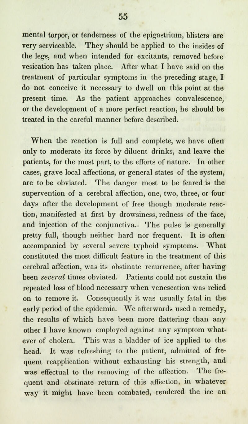 mental torpor, or tenderness of the epigastrium, blisters are very serviceable. They should be applied to the insides of the legs, and when intended for excitants, removed before vesication has taken place. After what I have said on the treatment of particular symptoms in the preceding stage, I do not conceive it necessary to dwell on this point at the present time. As the patient approaches convalescence, or the development of a more perfect reaction, he should be treated in the careful manner before described. When the reaction is full and complete, we have often only to moderate its force by diluent drinks, and leave the patients, for the most part, to the efforts of nature. In other cases, grave local affections, or general states of the system, are to be obviated. The danger most to be feared is the supervention of a cerebral affection, one, two, three, or four days after the development of free though moderate reac- tion, manifested at first by drowsiness, redness of the face, and injection of the conjunctiva. The pulse is generally pretty full, though neither hard nor frequent. It is often accompanied by several severe typhoid symptoms. What constituted the most difficult feature in the treatment of this cerebral affection, was its obstinate recurrence, after having been several times obviated. Patients could not sustain the repeated loss of blood necessary when venesection was relied on to remove it. Consequently it was usually fatal in the early period of the epidemic. We afterwards used a remedy, the results of which have been more flattering than any other I have known employed against any symptom what- ever of cholera. This was a bladder of ice applied to the head. It was refreshing to the patient, admitted of fre- quent reapplication without exhausting his strength, and was effectual to the removing of the affection. The fre- quent and obstinate return of this affection, in whatever way it might have been combated, rendered the ice an