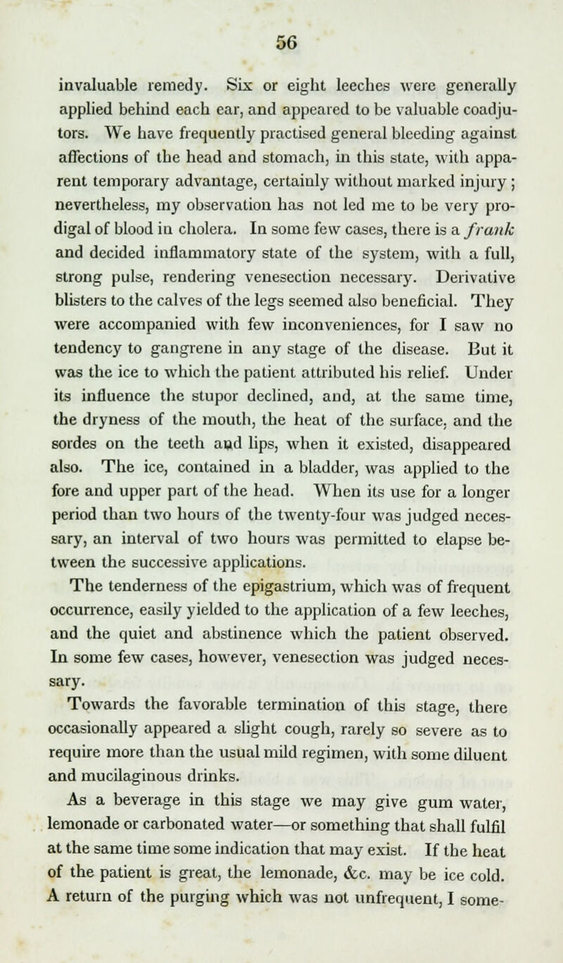 invaluable remedy. Six or eight leeches were generally applied behind each ear, and appeared to be valuable coadju- tors. We have frequently practised general bleeding against affections of the head and stomach, in this state, with appa- rent temporary advantage, certainly without marked injury ; nevertheless, my observation has not led me to be very pro- digal of blood in cholera. In some few cases, there is a frank and decided inflammatory state of the system, with a full, strong pulse, rendering venesection necessary. Derivative blisters to the calves of the legs seemed also beneficial. They were accompanied with few inconveniences, for I saw no tendency to gangrene in any stage of the disease. But it was the ice to which the patient attributed his relief. Under its influence the stupor declined, and, at the same time, the dryness of the mouth, the heat of the surface, and the sordes on the teeth aud lips, when it existed, disappeared also. The ice, contained in a bladder, was applied to the fore and upper part of the head. When its use for a longer period than two hours of the twenty-four was judged neces- sary, an interval of two hours was permitted to elapse be- tween the successive applications. The tenderness of the epigastrium, which was of frequent occurrence, easily yielded to the application of a few leeches, and the quiet and abstinence which the patient observed. In some few cases, however, venesection was judged neces- sary. Towards the favorable termination of this stage, there occasionally appeared a slight cough, rarely so severe as to require more than the usual mild regimen, with some diluent and mucilaginous drinks. As a beverage in this stage we may give gum water, lemonade or carbonated water—or something that shall fulfil at the same time some indication that may exist. If the heat of the patient is great, the lemonade, &c. may be ice cold. A return of the purging which was not unfrequent, I some-