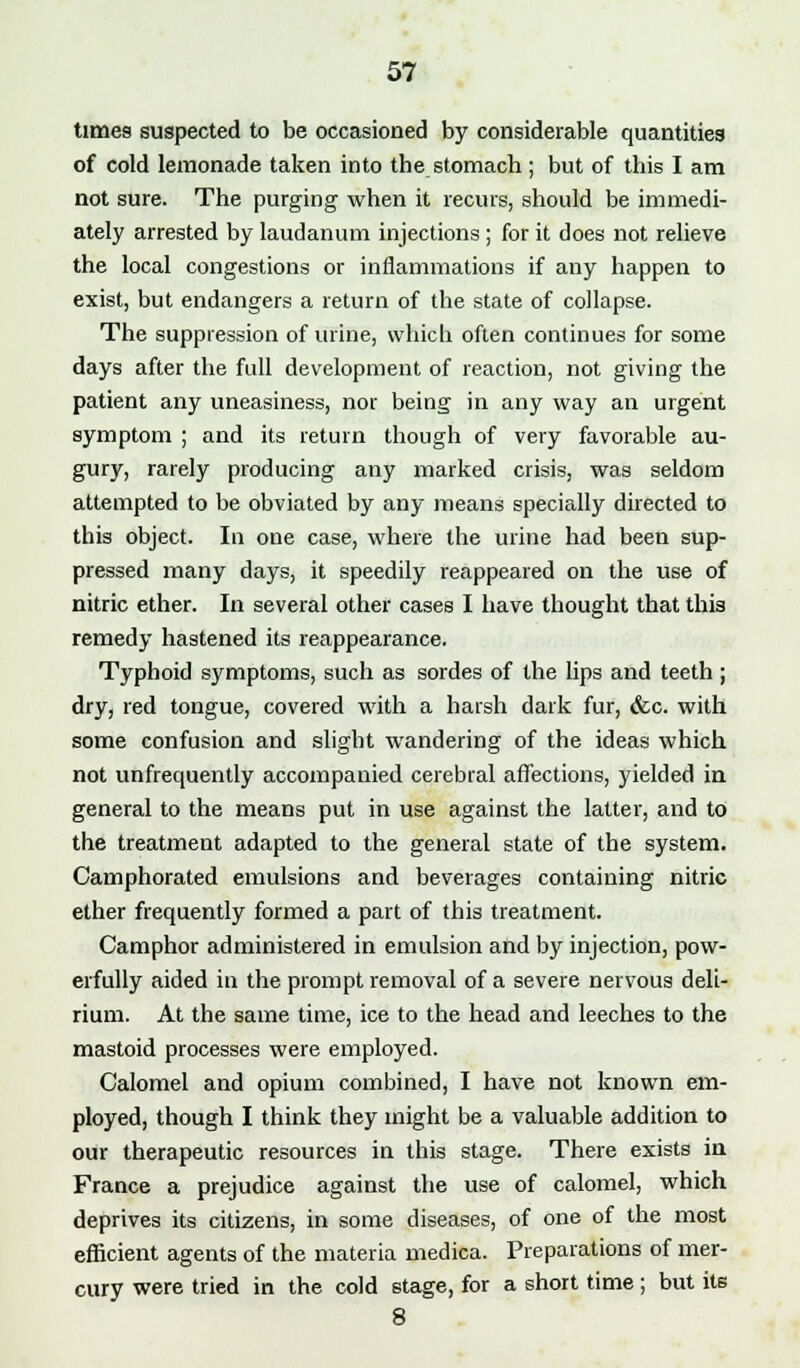 times suspected to be occasioned by considerable quantities of cold lemonade taken into the stomach; but of this I am not sure. The purging when it recurs, should be immedi- ately arrested by laudanum injections ; for it does not relieve the local congestions or inflammations if any happen to exist, but endangers a return of the state of collapse. The suppression of urine, which often continues for some days after the full development of reaction, not giving the patient any uneasiness, nor being in any way an urgent symptom ; and its return though of very favorable au- gury, rarely producing any marked crisis, was seldom attempted to be obviated by any means specially directed to this object. In one case, where the urine had been sup- pressed many days, it speedily reappeared on the use of nitric ether. In several other cases I have thought that this remedy hastened its reappearance. Typhoid symptoms, such as sordes of the lips and teeth; dry, red tongue, covered with a harsh dark fur, &c. with some confusion and slight wandering of the ideas which not unfrequently accompanied cerebral affections, yielded in general to the means put in use against the latter, and to the treatment adapted to the general state of the system. Camphorated emulsions and beverages containing nitric ether frequently formed a part of this treatment. Camphor administered in emulsion and by injection, pow- erfully aided in the prompt removal of a severe nervous deli- rium. At the same time, ice to the head and leeches to the mastoid processes were employed. Calomel and opium combined, I have not known em- ployed, though I think they might be a valuable addition to our therapeutic resources in this stage. There exists in France a prejudice against the use of calomel, which deprives its citizens, in some diseases, of one of the most efficient agents of the materia medica. Preparations of mer- cury were tried in the cold stage, for a short time; but its 8