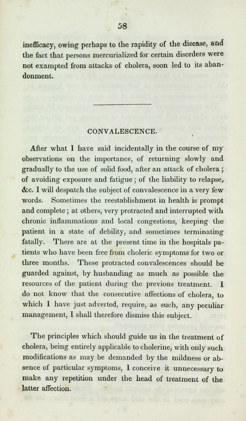 inefficacy, owing perhaps to the rapidity of the disease, and the fact that persons mercurialized for certain disorders were not exampted from attacks of cholera, soon led to its aban- donment. CONVALESCENCE. After what I have said incidentally in the course of my observations on the importance, of returning slowly and gradually to the use of solid food, after an attack of cholera ; of avoiding exposure and fatigue; of the liability to relapse, &c. I will despatch the subject of convalescence in a very few words. Sometimes the reestablishment in health is prompt and complete ; at others, very protracted and interrupted with chronic inflammations and local congestions, keeping the patient in a state of debility, and sometimes terminating fatally. There are at the present time in the hospitals pa- tients who have been free from choleric symptoms for two or three months. These protracted convalescences should be guarded against, by husbanding as much as possible the resources of the patient during the previous treatment. I do not know that the consecutive affections of cholera, to which I have just adverted, require, as such, any peculiar management, I shall therefore dismiss this subject. The principles which should guide us in the treatment of cholera, being entirely applicable to cholerine, with only such modifications as may be demanded by the mildness or ab- sence of particular symptoms, I conceive it unnecessary to make any repetition under the head of treatment of the latter affection.