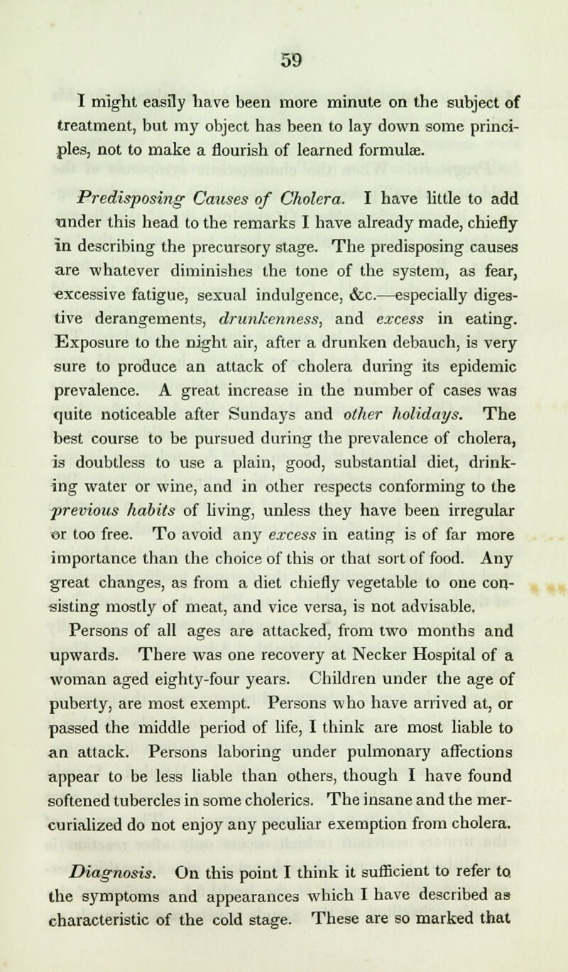 I might easily have been more minute on the subject of treatment, but my object has been to lay down some princi- ples, not to make a nourish of learned formulae. Predisposing Causes of Cholera. I have little to add under this head to the remarks I have already made, chiefly in describing the precursory stage. The predisposing causes are whatever diminishes the tone of the system, as fear, «xcessive fatigue, sexual indulgence, «fec.—especially diges- tive derangements, drunkenness, and excess in eating. Exposure to the night air, after a drunken debauch, is very sure to produce an attack of cholera during its epidemic prevalence. A great increase in the number of cases was quite noticeable after Sundays and other holidays. The best course to be pursued during the prevalence of cholera, is doubtless to use a plain, good, substantial diet, drink- ing water or wine, and in other respects conforming to the previous habits of living, unless they have been irregular or too free. To avoid any ex-cess in eating is of far more importance than the choice of this or that sort of food. Any great changes, as from a diet chiefly vegetable to one con- sisting mostly of meat, and vice versa, is not advisable. Persons of all ages are attacked, from two months and upwards. There was one recovery at Necker Hospital of a woman aged eighty-four years. Children under the age of puberty, are most exempt. Persons who have arrived at, or passed the middle period of life, I think are most liable to an attack. Persons laboring under pulmonary affections appear to be less liable than others, though I have found softened tubercles in some cholerics. The insane and the mer- curialized do not enjoy any peculiar exemption from cholera. Diagnosis. On this point I think it sufficient to refer to. the symptoms and appearances which I have described as characteristic of the cold stage. These are so marked that