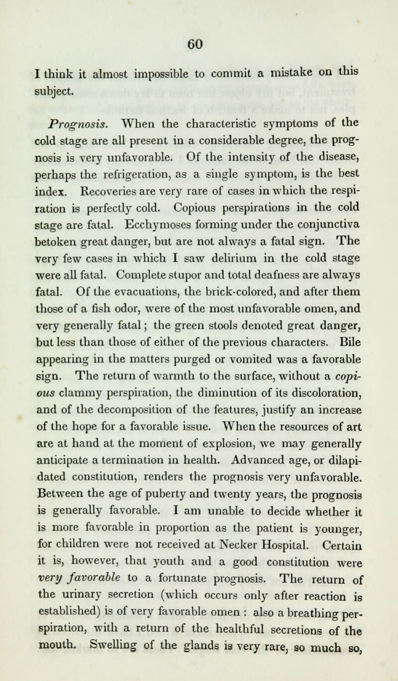 I think it almost impossible to commit a mistake on this subject. Prognosis. When the characteristic symptoms of the cold stage are all present in a considerable degree, the prog- nosis is very unfavorable. Of the intensity of the disease, perhaps the refrigeration, as a single symptom, is the best index. Recoveries are very rare of cases in which the respi- ration is perfectly cold. Copious perspirations in the cold stage are fatal. Ecchymoses forming under the conjunctiva betoken great danger, but are not always a fatal sign. The very few cases in which I saw delirium in the cold stage were all fatal. Complete stupor and total deafness are always fatal. Of the evacuations, the brick-colored, and after them those of a fish odor, were of the most unfavorable omen, and very generally fatal; the green stools denoted great danger, but less than those of either of the previous characters. Bile appearing in the matters purged or vomited was a favorable sign. The return of warmth to the surface, without a copi- ous clammy perspiration, the diminution of its discoloration, and of the decomposition of the features, justify an increase of the hope for a favorable issue. When the resources of art are at hand at the moment of explosion, we may generally anticipate a termination in health. Advanced age, or dilapi- dated constitution, renders the prognosis very unfavorable. Between the age of puberty and twenty years, the prognosis is generally favorable. I am unable to decide whether it is more favorable in proportion as the patient is younger, for children were not received at Necker Hospital. Certain it is, however, that youth and a good constitution were very favorable to a fortunate prognosis. The return of the urinary secretion (which occurs only after reaction is established) is of very favorable omen : also a breathing per- spiration, with a return of the healthful secretions of the mouth. Swelling of the glands is very rare, so much so,