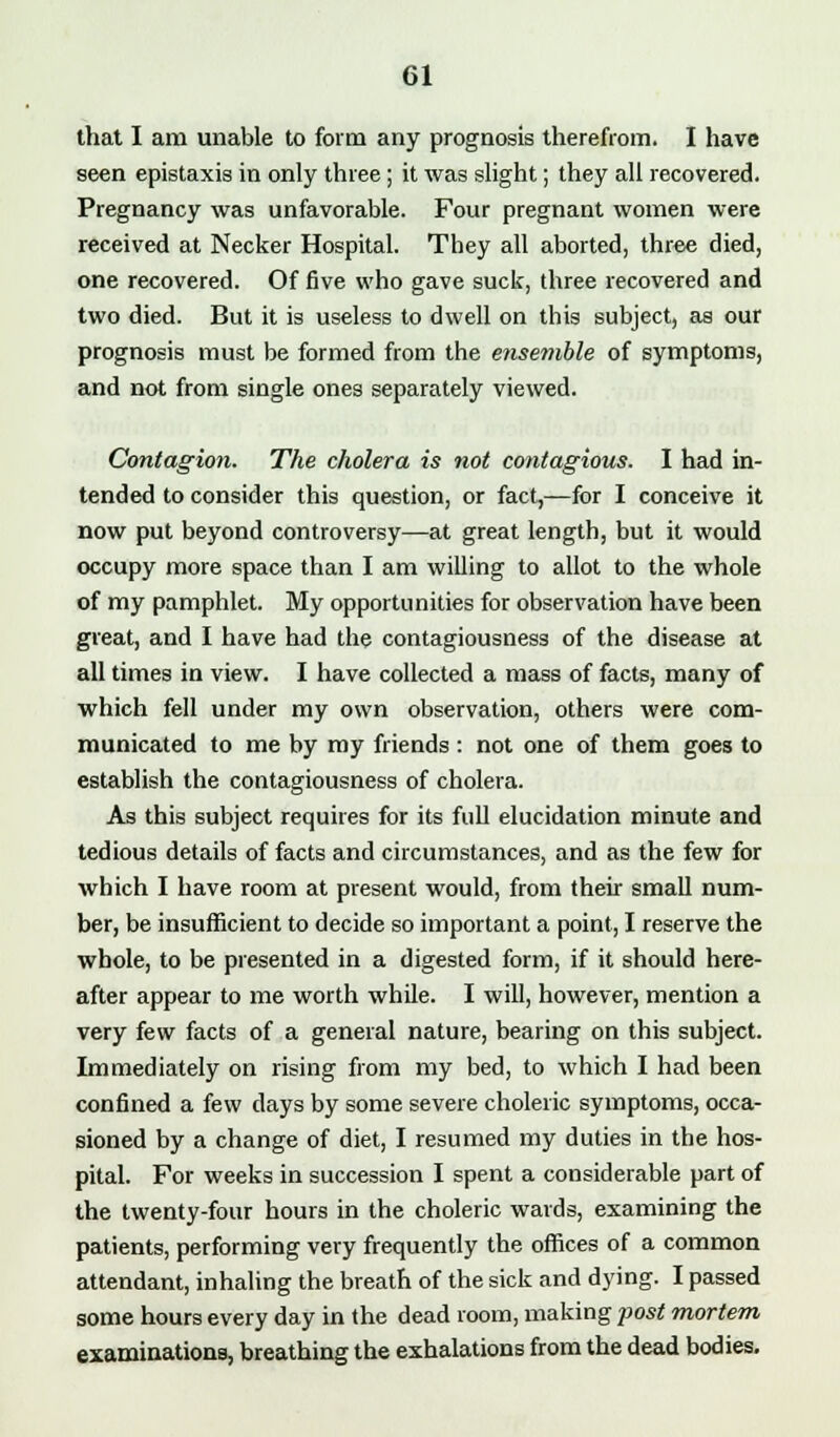 that I am unable to form any prognosis therefrom. I have seen epistaxis in only three ; it was slight; they all recovered. Pregnancy was unfavorable. Four pregnant women were received at Necker Hospital. They all aborted, three died, one recovered. Of five who gave suck, three recovered and two died. But it is useless to dwell on this subject, as our prognosis must be formed from the ensemble of symptoms, and not from single ones separately viewed. Contagion. The cholera is not contagious. I had in- tended to consider this question, or fact,—for I conceive it now put beyond controversy—at great length, but it would occupy more space than I am willing to allot to the whole of my pamphlet. My opportunities for observation have been great, and I have had the contagiousness of the disease at all times in view. I have collected a mass of facts, many of which fell under my own observation, others were com- municated to me by my friends : not one of them goes to establish the contagiousness of cholera. As this subject requires for its full elucidation minute and tedious details of facts and circumstances, and as the few for which I have room at present would, from their small num- ber, be insufficient to decide so important a point, I reserve the whole, to be presented in a digested form, if it should here- after appear to me worth while. I will, however, mention a very few facts of a general nature, bearing on this subject. Immediately on rising from my bed, to which I had been confined a few days by some severe choleric symptoms, occa- sioned by a change of diet, I resumed my duties in the hos- pital. For weeks in succession I spent a considerable part of the twenty-four hours in the choleric wards, examining the patients, performing very frequently the offices of a common attendant, inhaling the breath of the sick and dying. I passed some hours every day in the dead room, making post mortem examinations, breathing the exhalations from the dead bodies.