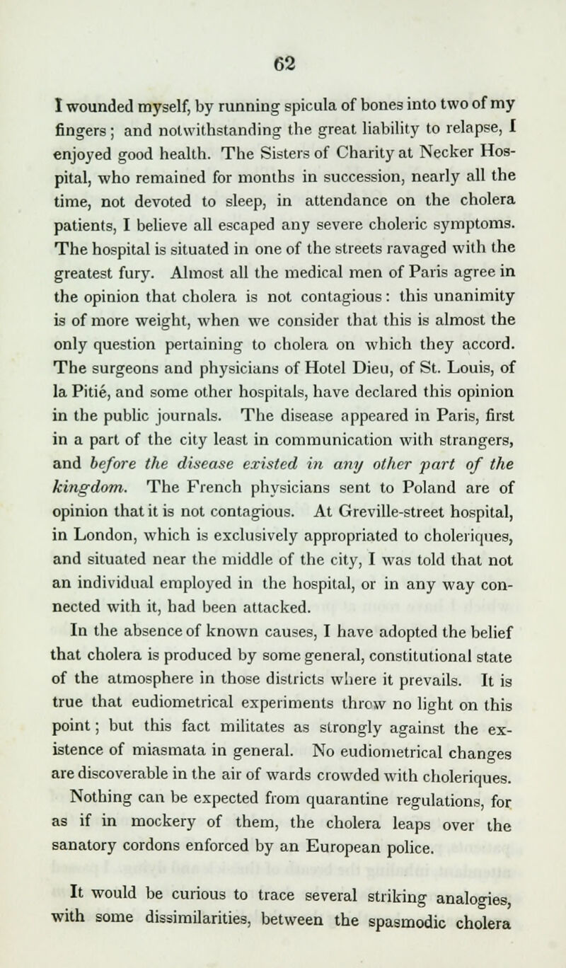I wounded myself, by running spicula of bones into two of my fingers ; and notwithstanding the great liability to relapse, I enjoyed good health. The Sisters of Charity at Necker Hos- pital, who remained for months in succession, nearly all the time, not devoted to sleep, in attendance on the cholera patients, I believe all escaped any severe choleric symptoms. The hospital is situated in one of the streets ravaged with the greatest fury. Almost all the medical men of Paris agree in the opinion that cholera is not contagious: this unanimity is of more weight, when we consider that this is almost the only question pertaining to cholera on which they accord. The surgeons and physicians of Hotel Dieu, of St. Louis, of la Pitie, and some other hospitals, have declared this opinion in the public journals. The disease appeared in Paris, first in a part of the city least in communication with strangers, and before the disease existed in any other fart of the kingdom. The French physicians sent to Poland are of opinion that it is not contagious. At Greville-street hospital, in London, which is exclusively appropriated to choleriques, and situated near the middle of the city, I was told that not an individual employed in the hospital, or in any way con- nected with it, had been attacked. In the absence of known causes, I have adopted the belief that cholera is produced by some general, constitutional state of the atmosphere in those districts where it prevails. It is true that eudiometrical experiments throw no light on this point; but this fact militates as strongly against the ex- istence of miasmata in general. No eudiometrical changes are discoverable in the air of wards crowded with choleriques. Nothing can be expected from quarantine regulations, for as if in mockery of them, the cholera leaps over the sanatory cordons enforced by an European police. It would be curious to trace several striking analogies, with some dissimilarities, between the spasmodic cholera