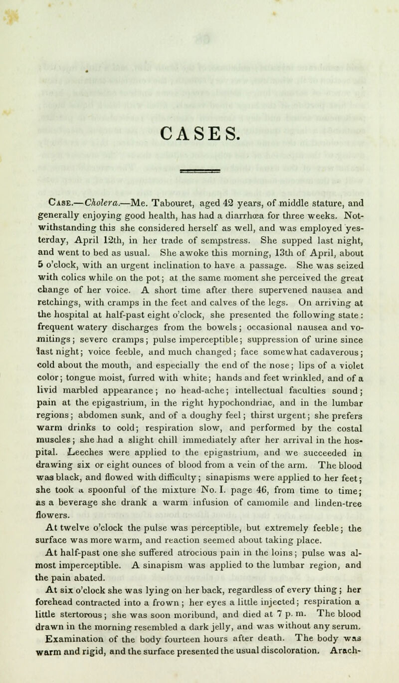 CASES. Case.—Cholera,—Me. Tabouret, aged 42 years, of middle stature, and generally enjoying good health, has had a diarrhoea for three weeks. Not- withstanding this she considered herself as well, and was employed yes- terday, April 12th, in her trade of sempstress. She supped last night, and went to bed as usual. She awoke this morning, 13th of April, about 5 o'clock, with an urgent inclination to have a passage. She was seized with colics while on the pot; at the same moment she perceived the great change of her voice. A short time after there supervened nausea and retchings, with cramps in the feet and calves of the legs. On arriving at the hospital at half-past eight o'clock, she presented the following state : frequent watery discharges from the bowels; occasional nausea and vo- mitings ; severe cramps; pulse imperceptible; suppression of urine since last night; voice feeble, and much changed; face somewhat cadaverous; cold about the mouth, and especially the end of the nose; lips of a violet color; tongue moist, furred with white; hands and feet wrinkled, and of a livid marbled appearance; no head-ache; intellectual faculties sound; pain at the epigastrium, in the right hypochondriac, and in the lumbar regions; abdomen sunk, and of a doughy feel; thirst urgent; she prefers warm drinks to cold; respiration slow, and performed by the costal muscles; she Jiad a slight chill immediately after her arrival in the hos- pital. Leeches were applied to the epigastrium, and we succeeded in drawing six or eight ounces of blood from a vein of the arm. The blood was black, and flowed with difficulty; sinapisms were applied to her feet; she took a spoonful of the mixture No. I. page 46, from time to time; as a beverage she drank a warm infusion of camomile and linden-tree flowers. At twelve o'clock the pulse was perceptible, but extremely feeble; the surface was more warm, and reaction seemed about taking place. At half-past one she suffered atrocious pain in the loins; pulse was al- most imperceptible. A sinapism was applied to the lumbar region, and the pain abated. At six o'clock she was lying on her back, regardless of every thing; her forehead contracted into a frown ; her eyes a little injected; respiration a little stertorous ; she was soon moribund, and died at 7 p. m. The blood drawn in the morning resembled a dark jelly, and was without any serum. Examination of the body fourteen hours after death. The body was warm and rigid, and the surface presented the usual discoloration. Arach-