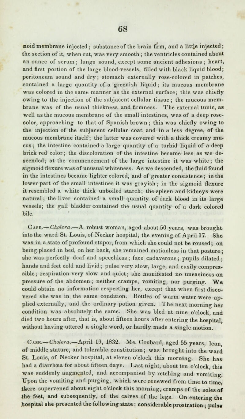 noid membrane injected ; substance of the brain firm, and a little injected ; the section of it, when cut, was very smooth ; the ventricles contained about an ounce of serum ; lungs sound, except some ancient adhesions ; heart, and first portion of the large blood-vessels, filled with black liquid blood; peritoneum sound and dry; stomach externally rose-colored in patches, contained a large quantity of a greenish liquid ; its mucous membrane was colored in the same manner as the external surface; this was chiefly owing to the injection of the subjacent cellular tissue ; the mucous mem- brane was of the usual thickness and firmness. The external tunic, as well as the mucous membrane of the small intestines, was of a deep rose- color, approaching to that of Spanish brown ; this was chiefly owing to the injection of the subjacent cellular coat, and in a less degree, of the mucous membrane itself; the latter was covered with a thick creamy mu- cus ; the intestine contained a large quantity of a turbid liquid of a deep brick red color; the discoloration of the intestine became less as we de- scended; at the commencement of the large intestine it was white; the sigmoid flexure was of unusual whiteness. As we descended, the fluid found in the intestines became lighter colored, and of greater consistence; in the lower part of the small intestines it was grayish; in the sigmoid flexure it resembled a white thick unboiled starch; the spleen and kidneys were natural; the liver contained a small quantity of dark blood in its large vessels; the gall bladder contained the usual quantity of a dark colored bile. Case.— Cholera.—A robust woman, aged about 50 years, was brought into the ward St. Louis, of Necker hospital, the evening of April 17. She was in a state of profound stupor, from which she could not be roused; on being placed in bed, on her back, she remained motionless in that posture; she was perfectly deaf and speechless; face cadaverous; pupils dilated; hands and feet cold and livid; pulse very slow, large, and easily compres- sible; respiration very slow and quiet; she manifested no uneasiness on pressure of the abdomen ; neither cramps, vomiting, nor purging. We could obtain no information respecting her, except that when first disco- vered she was in the same condition. Bottles of warm water were ap- plied externally, and the ordinary potion given. The next morning her condition was absolutely the same. She was bled at nine o'clock and died two hours after, that is, about fifteen hours after entering the hospital without having uttered a single word, or hardly made a single motion. Case—Cholera.—April 19, 1832. Me. Coubard, aged 55 years, lean of middle stature, and tolerable constitution; was brought into the ward St. Louis, of Necker hospital, at eleven o'clock this morning. She has had a diarrhcea for about fifteen days. Last night, about ten o'clock this was suddenly augmented, and accompanied by retching and vomiting. Upon the vomiting and purging, which were renewed from time to time, there supervened about eight o'clock this morning, cramps of the soles of the feet, and subsequently, of the calves of the legs. On entering the hospital she presented the following state: considerable prostration ; puis*
