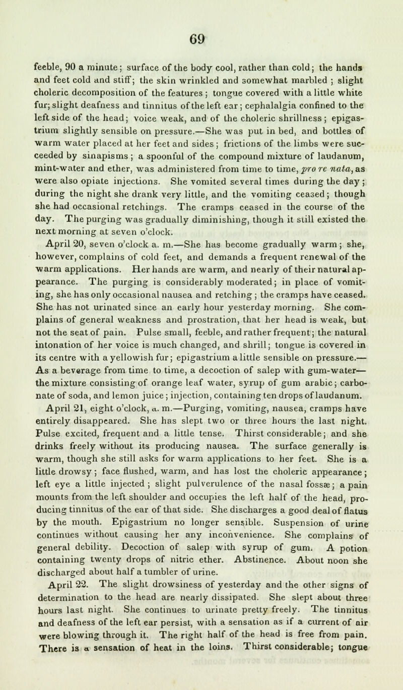feeble, 90 a minute; surface of the body cool, rather than cold; the hands and feet cold and stiff; the skin wrinkled and somewhat marbled ; slight choleric decomposition of the features ; tongue covered with a little white fur; slight deafness and tinnitus of the left ear; cephalalgia confined to the leftside of the head; voice weak, and of the choleric shrillness; epigas- trium slightly sensible on pressure.—She was put in bed, and bottles of warm water placed at her feet and sides ; frictions of the limbs were suc- ceeded by sinapisms ; a spoonful of the compound mixture of laudanum, mint-water and ether, was administered from time to time, pro re nata,as were also opiate injections. She vomited several times during the day ; during the night she drank very little, and the vomiting ceased ; though she had occasional retchings. The cramps ceased in the course of the day. The purging was gradually diminishing, though it siill existed the next morning at seven o'clock. April 20, seven o'clock a. m.—She has become gradually warm ; she, however, complains of cold feet, and demands a frequent renewal of the warm applications. Her hands are warm, and nearly of their natural ap- pearance. The purging is considerably moderated; in place of vomit- ing, she has only occasional nausea and retching; the cramps have ceased. She has not urinated since an early hour yesterday morning. She com- plains of general weakness and prostration, that her head is weak, but not the seat of pain. Pulse small, feeble, and rather frequent; the natural intonation of her voice is much changed, and shrill; tongue is covered in its centre with a yellowish fur; epigastrium a little sensible on pressure.— As a beverage from time to time, a decoction of salep with gum-water— the mixture consisting of orange leaf water, syrup of gum arabic; carbo- nate of soda, and lemon juice; injection, containing ten drops of laudanum. April 21, eight o'clock, a. m.—Purging, vomiting, nausea, cramps have entirely disappeared. She has slept two or three hours the last night. Pulse excited, frequent and a little tense. Thirst considerable; and she drinks freely without its producing nausea. The surface generally is warm, though she still asks for warm applications to her feet. She is a little drowsy; face flushed, warm, and has lost the choleric appearance; left eye a little injected; slight pulverulence of the nasal fossae; a pain mounts from the left shoulder and occupies the left half of the head, pro- ducing tinnitus of the ear of that side. She discharges a good deal of flatus by the mouth. Epigastrium no longer sensible. Suspension of urine continues without causing her any inconvenience. She complains of general debility. Decoction of salep with syrup of gum. A potion containing twenty drops of nitric ether. Abstinence. About noon she discharged about half a tumbler of urine. April 22. The slight drowsiness of yesterday and the other signs of determination to the head are nearly dissipated. She slept about three hours last night. She continues to urinate pretty freely. The tinnitus and deafness of the left ear persist, with a sensation as if a current of air were blowing through it. The right half of the head is free from pain. There is a sensation of heat in the loins. Thirst considerable; tongue