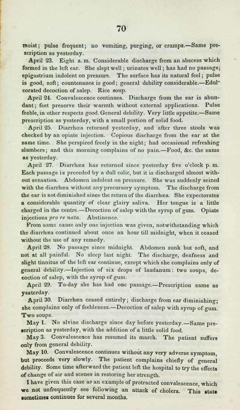 moist; pulse frequent; no vomiting, purging, or cramps.—Same pre- scription as yesterday. April 23. Eight a. m. Considerable discharge from an abscess which formed in the left ear. She slept well; urinates well; has had no passage; epigastrium indolent on pressure. The surface has its natural feel; pulse is good, soft; countenance is good; general debility considerable.—Edul corated decoction of salep. Rice soup. April 24. Convalescence continues. Discharge from the ear is abun- dant; feet preserve their warmth without external applications. Pulse feeble, in other respects good. General debility. Very little appetite.—Same prescription as yesterday, with a small portion of solid food. April 25. Diarrhoja returned yesterday, and after three stools was checked by an opiate injection. Copious discharge from the ear at the same time. She perspired freely in the night; had occasional refreshing slumbers; and this morning complains of no pain.—Food, &c. the same as yesterday. April 27. Diarrhcea has returned since yesterday five o'clock p. m. Each passage is preceded by a dull colic, but it is discharged almost with- out sensation. Abdomen indolent on pressure. She was suddenly seized with the diarrhoea without any precursory symptom. The discharge from the ear is not diminished since the return of the diarrhoea. She expectorates a considerable quantity of clear glairy saliva. Her tongue is a little charged in the centre.—Decoction of salep with the syrup of gum. Opiate injections pro re nata. Abstinence. Prom some cause only one injection was given, notwithstanding which the diarrhoea continued about once an hour till midnight, when it ceased without the use of any remedy. April 28. No passage since midnight. Abdomen sunk but soft, and not at all painful. No sleep last night. The discharge, deafness and slight tinnitus of the left ear continue, except which she complains only of general debility.—Injection of six drops of laudanum: two soups, de- eoction of salep, with the syrup of gum. April 29. To-day she has had one passage.—Prescription same as yesterday. April 30. Diarrhoea ceased entirely; discharge from ear diminishing; she complains only of feebleness.—Decoction of salep with syrup of gum. Two soups. May 1. No alvine discharge since day before yesterday.—Same pre- scription as yesterday, with the addition of a little solid food. May 3. Convalescence has resumed its march. The patient surfers only from general debility. May 10. Convalescence continues without any very adverse symptom, but proceeds very slowly. The patient complains chiefly of general debility. Some time afterward the patient left the hospital to try the effects of change of air and scenes in restoring her strength. I have given this case as an example of protracted convalescence, which we not unfrequently see following an attack of cholera. This state sometimes continues for several months.