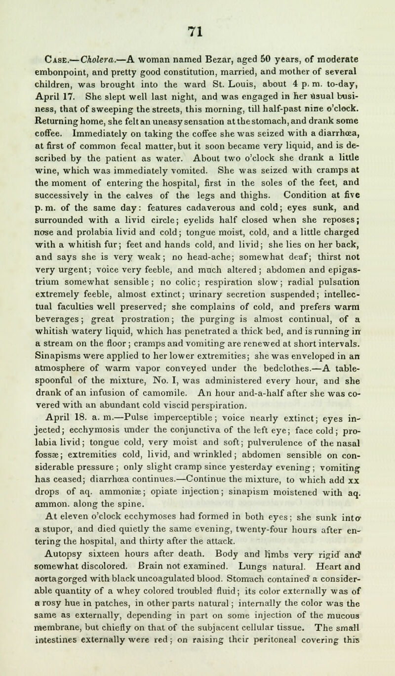Case.—Cholera.—A woman named Bezar, aged 60 years, of moderate embonpoint, and pretty good constitution, married, and mother of several children, was brought into the ward St. Louis, about 4 p. m. to-day, April 17. She slept well last night, and was engaged in her usual busi- ness, that of sweeping the streets, this morning, till half-past nine o'clock. Returning home, she felt an uneasy sensation atthestomach.and drank some coffee. Immediately on taking the coffee she was seized with a diarrhcea, at first of common fecal matter, but it soon became very liquid, and is de- scribed by the patient as water. About two o'clock she drank a little wine, which was immediately vomited. She was seized with cramps at the moment of entering the hospital, first in the soles of the feet, and successively in the calves of the legs and thighs. Condition at five p. m. of the same day: features cadaverous and cold; eyes sunk, and surrounded with a livid circle; eyelids half closed when she reposes; nose and prolabia livid and cold; tongue moist, cold, and a little charged with a whitish fur; feet and hands cold, and livid; she lies on her back, and says she is very weak; no head-ache; somewhat deaf; thirst not very urgent; voice very feeble, and much altered; abdomen and epigas- trium somewhat sensible; no colic; respiration slow; radial pulsation extremely feeble, almost extinct; urinary secretion suspended; intellec- tual faculties well preserved; she complains of cold, and prefers warm beverages; great prostration; the purging is almost continual, of a whitish watery liquid, which has penetrated a thick bed, and is running in a stream on the floor; cramps and vomiting are renewed at short intervals. Sinapisms were applied to her lower extremities; she was enveloped in an atmosphere of warm vapor conveyed under the bedclothes.—A table- spoonful of the mixture, No. I, was administered every hour, and she drank of an infusion of camomile. An hour and-a-half after she was co- vered with an abundant cold viscid perspiration. April 18. a.m.—Pulse imperceptible; voice nearly extinct; eyes in- jected; ecchymosis under the conjunctiva of the left eye; face cold; pro- labia livid; tongue cold, very moist and soft; pulverulence of the nasal fossae; extremities cold, livid, and wrinkled; abdomen sensible on con- siderable pressure ; only slight cramp since yesterday evening; vomiting has ceased; diarrhoea continues.—Continue the mixture, to which add xx drops of aq. ammoniae; opiate injection; sinapism moistened with aq. amnion, along the spine. At eleven o'clock ecchymoses had formed in both eyes; she sunk into- a stupor, and died quietly the same evening, twenty-four hours after en- tering the hospital, and thirty after the attack. Autopsy sixteen hours after death. Body and limbs very rigid' and1 somewhat discolored. Brain not examined. Lungs natural. Heart and aortagorged with black uncoagulated blood. Stomach contained' a consider- able quantity of a whey colored troubled fluid; its color externally was of a rosy hue in patches, in other parts natural; internally the color was the same as externally, depending in part on some injection of the mucous membrane, but chiefly on that of the subjacent cellular tissue. The small intestines externally were red; on raising their peritoneal covering this