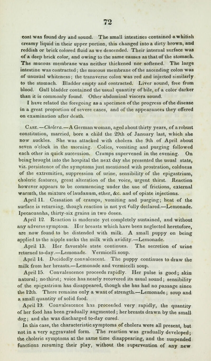 coat was found dry and sound. The small intestines contained a whitish creamy liquid in their upper portion, this changed into a dirty brown, and reddish or brick colored fluid as we descended. Their internal surface was of a deep brick color, and owing to the same causes as that of the stomach. The mucous membrane was neither thickened nor softened. The large intestine was contracted; the mucous membrane of the ascending colon was of unusual whiteness; the transverse colon was red and injected similarly to the stomach. Bladder empty and contracted. Liver sound, free from blood. Gall bladder contained the usual quantity of bile, of a color darker than it is commonly found. Other abdominal viscera sound. I have related the foregoing as a specimen of the progress of the disease in a great proportion of severe cases, and of the appearances they offered on examination after death. Case.—Cholera.—A German woman, aged about thirty years, of a robust constitution, married, bore a child the 29th of January last, which she now suckles. She was attacked with cholera the 9th of April about seven o'clock in the morning. Colics, vomiting and purging followed each other in quick succession. Cramps supervened in the evening. On being brought into the hospital the next day she presented the usual state, viz. persistence of the symptoms just mentioned with prostration, coldness of the extremities, suppression of urine, sensibility of the epigastrium, choleric features, great alteration of the voice, urgent thirst. Reaction however appears to be commencing under the use of frictions, external warmth, the mixture of laudanum, ether, &c. and of opiate injections. April 11. Cessation of cramps, vomiting and purging; heat of the surface is returning, though reaction is not yet fully declared.—Lemonade. Ipecacuanha, thirty-six grains in two doses. April 12. Reaction is moderate yet completely sustained, and without any adverse symptom. Her breasts which have been neglected heretofore, are now found to be distended with milk. A small puppy on being applied to the nipple sucks the milk with avidity.—Lemonade. April 13. Her favorable state continues. The secretion of urine returned to-day.—Lemonade. Vermicelli soup. April 14. Decidedly convalescent. The puppy continues to draw the milk from her breasts.—Lemonade and vermicelli soup. April 15. Convalescence proceeds rapidly. Her pulse is good; skin natural; no thirst; voice has nearly recovered its usual sound; sensibility of the epigastrium has disappeared, though she has had no passage since the 12th. There remains only a want of strength.—Lemonade; soup and a small quantity of solid food. April 19. Convalescence has proceeded very rapidly, the quantity of her food has been gradually augmented; her breasts drawn by the small dog; and she was discharged to-day cured. In this case, the characteristic symptoms of cholera were all present, but not in a very aggravated form. The reaction was gradually developed; the choleric symptoms at the same time disappearing, and the suspended functions resuming their play, without the supervention of any new
