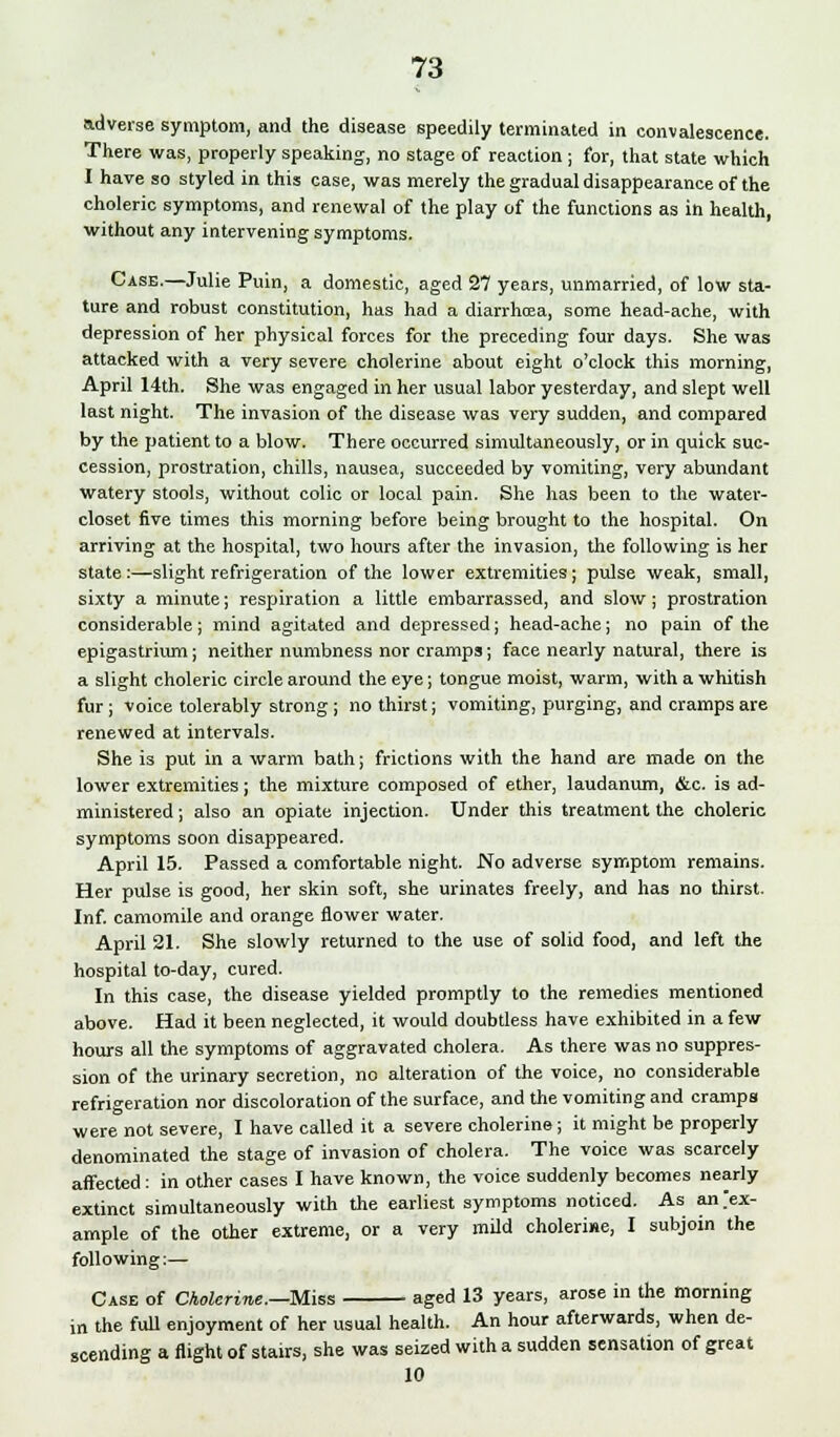 adverse symptom, and the disease speedily terminated in convalescence. There was, properly speaking, no stage of reaction; for, that state which I have so styled in this case, was merely the gradual disappearance of the choleric symptoms, and renewal of the play of the functions as in health, without any intervening symptoms. Case.—Julie Puin, a domestic, aged 27 years, unmarried, of low sta- ture and robust constitution, has had a diarrhrea, some head-ache, with depression of her physical forces for the preceding four days. She was attacked with a very severe cholerine about eight o'clock this morning, April 14th. She was engaged in her usual labor yesterday, and slept well last night. The invasion of the disease was very sudden, and compared by the patient to a blow. There occurred simultaneously, or in quick suc- cession, prostration, chills, nausea, succeeded by vomiting, very abundant watery stools, without colic or local pain. She has been to the water- closet five times this morning before being brought to the hospital. On arriving at the hospital, two hours after the invasion, the following is her state :—slight refrigeration of the lower extremities; pulse weak, small, sixty a minute; respiration a little embarrassed, and slow; prostration considerable; mind agitated and depressed; head-ache; no pain of the epigastrium; neither numbness nor cramps; face nearly natural, there is a slight choleric circle around the eye; tongue moist, warm, with a whitish fur; Voice tolerably strong; no thirst; vomiting, purging, and cramps are renewed at intervals. She is put in a warm bath; frictions with the hand are made on the lower extremities; the mixture composed of ether, laudanum, &c. is ad- ministered ; also an opiate injection. Under this treatment the choleric symptoms soon disappeared. April 15. Passed a comfortable night. No adverse symptom remains. Her pulse is good, her skin soft, she urinates freely, and has no thirst. Inf. camomile and orange flower water. April 21. She slowly returned to the use of solid food, and left the hospital to-day, cured. In this case, the disease yielded promptly to the remedies mentioned above. Had it been neglected, it would doubtless have exhibited in a few hours all the symptoms of aggravated cholera. As there was no suppres- sion of the urinary secretion, no alteration of the voice, no considerable refrigeration nor discoloration of the surface, and the vomiting and cramps were not severe, I have called it a severe cholerine; it might be properly denominated the stage of invasion of cholera. The voice was scarcely affected: in other cases I have known, the voice suddenly becomes nearly extinct simultaneously with the earliest symptoms noticed. As an Ex- ample of the other extreme, or a very mild cholerine, I subjoin the following;— Case of Cholerine.—Miss aged 13 years, arose in the morning in the full enjoyment of her usual health. An hour afterwards, when de- scending a flight of stairs, she was seized with a sudden sensation of great 10