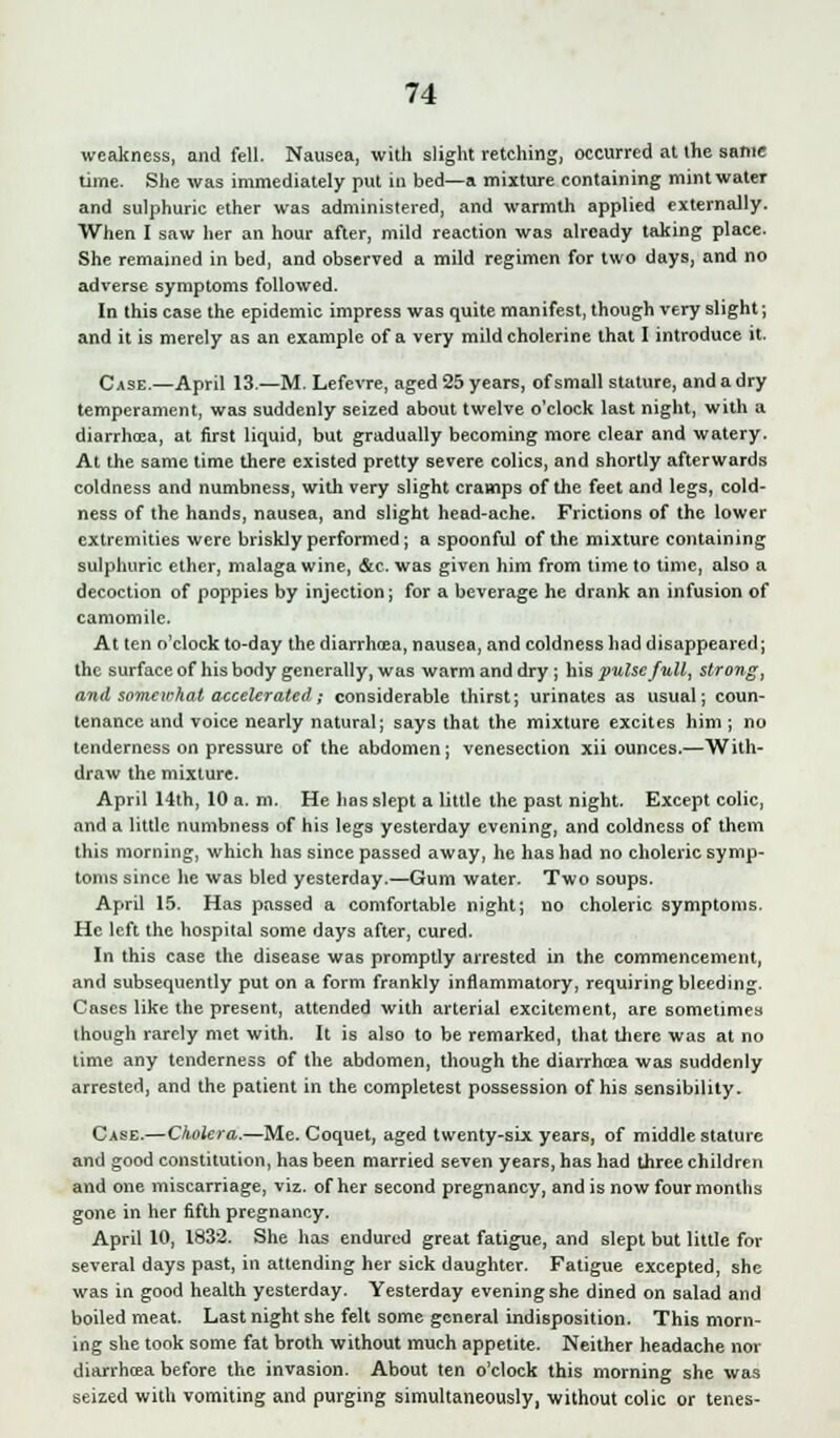 weakness, and fell. Nausea, with slight retching, occurred at the same time. She was immediately put in bed—a mixture containing mint water and sulphuric ether was administered, and warmth applied externally. When I saw her an hour after, mild reaction was already taking place. She remained in bed, and observed a mild regimen for two days, and no adverse symptoms followed. In this case the epidemic impress was quite manifest, though very slight; and it is merely as an example of a very mild cholerine that I introduce it. Case.—April 13.—M. Lefevre, aged 25 years, of small stature, and a dry temperament, was suddenly seized about twelve o'clock last night, with a diarrhcea, at first liquid, but gradually becoming more clear and watery. At the same time there existed pretty severe colics, and shortly afterwards coldness and numbness, with very slight cramps of the feet and legs, cold- ness of the hands, nausea, and slight head-ache. Frictions of the lower extremities were briskly performed; a spoonful of the mixture containing sulphuric ether, malaga wine, &c. was given him from time to time, also a decoction of poppies by injection; for a beverage he drank an infusion of camomile. At ten o'clock to-day the diarrhcea, nausea, and coldness had disappeared; the surface of his body generally, was warm and dry; his pulse full, strong, and somewhat accelerated; considerable thirst; urinates as usual; coun- tenance and voice nearly natural; says that the mixture excites him; no tenderness on pressure of the abdomen; venesection xii ounces.—With- draw the mixture. April 14th, 10 a. m. He has slept a little the past night. Except colic, and a little numbness of his legs yesterday evening, and coldness of them this morning, which has since passed away, he has had no choleric symp- toms since he was bled yesterday.—Gum water. Two soups. April 15. Has passed a comfortable night; no choleric symptoms. He left the hospital some days after, cured. In this case the disease was promptly arrested in the commencement, and subsequently put on a form frankly inflammatory, requiring bleeding. Cases like the present, attended with arterial excitement, are sometimes though rarely met with. It is also to be remarked, that there was at no lime any tenderness of the abdomen, though the diarrhcea was suddenly arrested, and the patient in the completest possession of his sensibility. Case.—Cholera.—Me. Coquet, aged twenty-six years, of middle stature and good constitution, has been married seven years, has had three children and one miscarriage, viz. of her second pregnancy, and is now four months gone in her fifth pregnancy. April 10, 1832. She has endured great fatigue, and slept but little for several days past, in attending her sick daughter. Fatigue excepted, she was in good health yesterday. Yesterday evening she dined on salad and boiled meat. Last night she felt some general indisposition. This morn- ing she took some fat broth without much appetite. Neither headache nor diarrhcea before the invasion. About ten o'clock this morning she was seized with vomiting and purging simultaneously, without colic or tenes-
