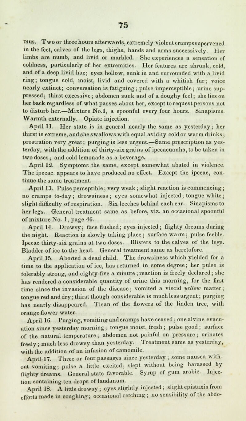 mus. Two or three hours afterwards, extremely violent cramps supervened in the feet, calves of the legs, thighs, hands and arms successively. Her limbs are numb, and livid or marbled. She experiences a sensation of coldness, particularly of her extremities. Her features are shrunk, cold, and of a deep livid hue; eyes hollow, sunk in and surrounded with a livid ring; tongue cold, moist, livid and covered with a whitish fur; voice nearly extinct; conversation is fatiguing; pulse imperceptible; urine sup- pressed ; thirst excessive; abdomen sunk and of a doughy feel; she lies on her back regardless of what passes about her, except to request persons not to disturb her.—Mixture No. 1, a spoonful every four hours. Sinapisms. Warmth externally. Opiate injection. April 11. Her state is in general nearly the same as yesterday; her thirst is extreme, and she swallows with equal avidity cold or warm drinks; prostration very great; purging is less urgent.—Same prescription as yes- terday, with the addition of thirty-six grains of ipecacuanha, to be taken in two doses; and cold lemonade as a beverage. April 12. Symptoms the same, except somewhat abated in violence. The ipecac, appears to have produced no effect. Except the ipecac, con- tinue the same treatment. April 13. Pulse perceptible; very weak ; slight reaction is commencing; no cramps to-day; drowsiness; eyes somewhat injected; tongue white; slight difficulty of respiration. Six leeches behind each ear. Sinapisms to her legs. General treatment same as before, viz. an occasional spoonful of mixture No. 1, page 46. April 14. Drowsy; face flushed; eyes injected ; flighty dreams during the night. Reaction is slowly taking place ; surface warm; pulse feeble. Ipecac thirty-six grains at two doses. Blisters to the calves of the legs. Bladder of ice to the head. General treatment same as heretofore. April 15. Aborted a dead child. The drowsiness which yielded for a time to the application of ice, has returned in some degree; her pulse is tolerably strong, and eighty-five a minute ; reaction is freely declared; she has rendered a considerable, quantity of urine this morning, for the first time since the invasion of the disease; vomited a viscid yellow matter; tongue red and dry; thirst though considerable is much less urgent; purging has nearly disappeared. Tisan of the flowers of the linden tree, with orange flower water. April 16. Purging, vomiting and cramps have ceased ; onealvine evacu- ation since yesterday morning; tongue moist, fresh ; pulse good ; surface of the natural temperature; abdomen not painful on pressure ; urinates freely; much less drowsy than yesterday. Treatment same as yesterday, with the addition of an infusion of camomile. April 17. Three or four passages since yesterday ; some nausea with- out vomiting; pulse a little excited; slept without being harassed by flighty dreams. General state favorable. Syrup of gum arabic. Injec- tion containing ten drops of laudanum. April 18. A little drowsy; eyes slightly injected ; slight epistaxis from efforts made in coughing; occasional retching ; no sensibility of the abdo-