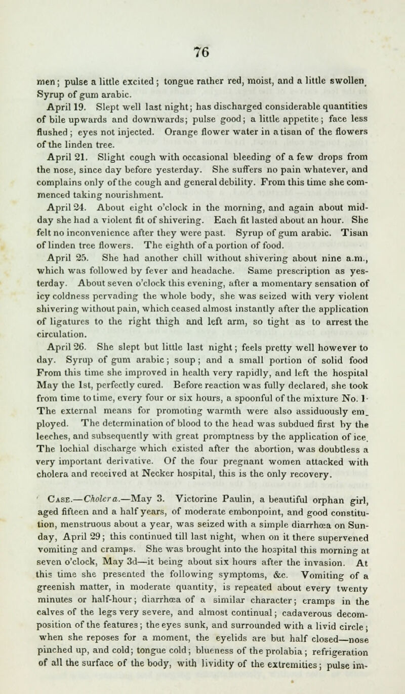 men; pulse a little excited ; tongue rather red, moist, and a little swollen Syrup of gum arabic. April 19. Slept well last night; has discharged considerable quantities of bile upwards and downwards; pulse good; a little appetite ; face less flushed ; eyes not injected. Orange flower water in atisan of the flowers of the linden tree. April 21. Slight cough with occasional bleeding of a few drops from the nose, since day before yesterday. She suffers no pain whatever, and complains only of the cough and general debility. From this time she com- menced taking nourishment. April 24. About eight o'clock in the morning, and again about mid- day she had a violent fit of shivering. Each fit lasted about an hour. She felt no inconvenience after they were past. Syrup of gum arabic. Tisan of linden tree flowers. The eighth of a portion of food. April 25. She had another chill without shivering about nine a.m., which was followed by fever and headache. Same prescription as yes- terday. About seven o'clock this evening, after a momentary sensation of icy coldness pervading the whole body, she was seized with very violent shivering without pain, which ceased almost instantly after the application of ligatures to the right thigh and left arm, so tight as to arrest the circulation. April 26. She slept but little last night; feels pretty well however to day. Syrup of gum arabic; soup ; and a small portion of solid food From this time she improved in health very rapidly, and left the hospital May the 1st, perfectly cured. Before reaction was fully declared, she took from time to time, every four or six hours, a spoonful of the mixture No. 1- The external means for promoting warmth were also assiduously em. ployed. The determination of blood to the head was subdued first by the leeches, and subsequently with great promptness by the application of ice. The lochial discharge which existed after the abortion, was doubtless a very important derivative. Of the four pregnant women attacked with cholera and received at Necker hospital, this is the only recovery. ' Case.—Cholera.—May 3. Victorine Paulin, a beautiful orphan girl, aged fifteen and a half years, of moderate embonpoint, and good constitu- tion, menstruous about a year, was seized with a simple diarrhoea on Sun- day, April 29; this continued till last night, when on it there supervened vomiting and cramps. She was brought into the hospital this morning at seven o'clock, May 3d—it being about six hours after the invasion. At this time she presented the following symptoms, &c. Vomiting of a greenish matter, in moderate quantity, is repeated about every twenty minutes or half-hour; diarrhoea of a similar character; cramps in the calves of the legs very severe, and almost continual; cadaverous decom- position of the features; the eyes sunk, and surrounded with a livid circle • when she reposes for a moment, the eyelids are but half closed nose pinched up, and cold; tongue cold; blueness of the prolabia; refrigeration of all the surface of the body, with lividity of the extremities; pulse im-