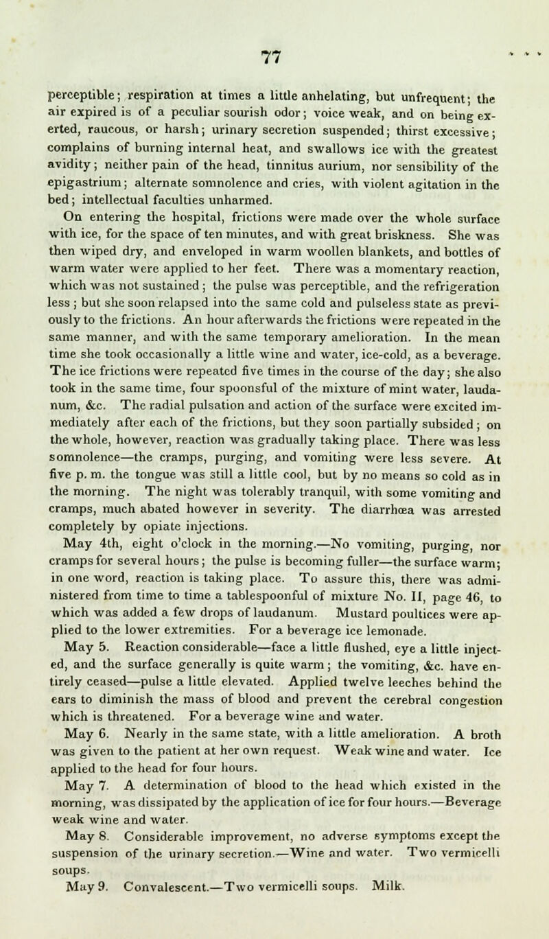 perceptible; respiration at times a little anhelating, but unfrequent; the air expired is of a peculiar sourish odor; voice weak, and on being ex- erted, raucous, or harsh; urinary secretion suspended; thirst excessive; complains of burning internal heat, and swallows ice with the greatest avidity; neither pain of the head, tinnitus aurium, nor sensibility of the epigastrium; alternate somnolence and cries, with violent agitation in the bed; intellectual faculties unharmed. On entering the hospital, frictions were made over the whole surface with ice, for the space of ten minutes, and with great briskness. She was then wiped dry, and enveloped in warm woollen blankets, and bottles of warm water were applied to her feet. There was a momentary reaction, which was not sustained ; the pulse was perceptible, and the refrigeration less ; but she soon relapsed into the same cold and pulseless state as previ- ously to the frictions. An hour afterwards the frictions were repeated in the same manner, and with the same temporary amelioration. In the mean time she took occasionally a little wine and water, ice-cold, as a beverage. The ice frictions were repeated five times in the course of the day; she also took in the same time, four spoonsful of the mixture of mint water, lauda- num, &c. The radial pulsation and action of the surface were excited im- mediately after each of the frictions, but they soon partially subsided ; on the whole, however, reaction was gradually taking place. There was less somnolence—the cramps, purging, and vomiting were less severe. At five p. m. the tongue was still a little cool, but by no means so cold as in the morning. The night was tolerably tranquil, with some vomiting and cramps, much abated however in severity. The diarrhoea was arrested completely by opiate injections. May 4th, eight o'clock in the morning.—No vomiting, purging, nor cramps for several hours; the pulse is becoming fuller—the surface warm; in one word, reaction is taking place. To assure this, there was admi- nistered from time to time a tablespoonful of mixture No. II, page 46, to which was added a few drops of laudanum. Mustard poultices were ap- plied to the lower extremities. For a beverage ice lemonade. May 5. Reaction considerable—face a little flushed, eye a little inject- ed, and the surface generally is quite warm ; the vomiting, &c. have en- tirely ceased—pulse a little elevated. Applied twelve leeches behind the ears to diminish the mass of blood and prevent the cerebral congestion which is threatened. For a beverage wine and water. May 6. Nearly in the same state, with a little amelioration. A broth was given to the patient at her own request. Weak wine and water. Ice applied to the head for four hours. May 7. A determination of blood to the head which existed in the morning, was dissipated by the application of ice for four hours.—Beverage weak wine and water. May 8. Considerable improvement, no adverse symptoms except the suspension of the urinary secretion.—Wine and water. Two vermicelli soups. May 9. Convalescent.—Two vermicelli soups. Milk.