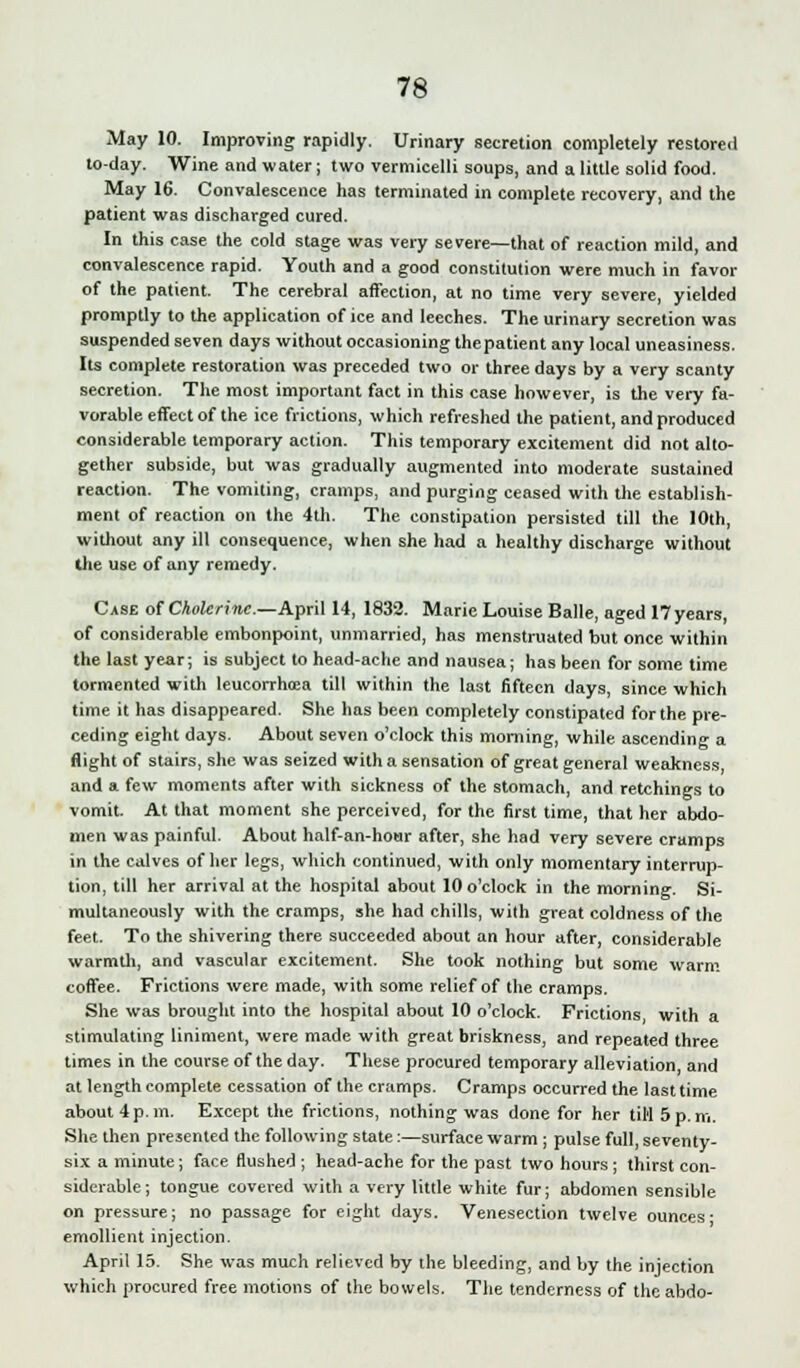 May 10. Improving rapidly. Urinary secretion completely restored to-day. Wine and water; two vermicelli soups, and a little solid food. May 16. Convalescence has terminated in complete recovery, and the patient was discharged cured. In this case the cold stage was very severe—that of reaction mild, and convalescence rapid. Youth and a good constitution were much in favor of the patient. The cerebral affection, at no time very severe, yielded promptly to the application of ice and leeches. The urinary secretion was suspended seven days without occasioning thepatient any local uneasiness. Its complete restoration was preceded two or three days by a very scanty secretion. The most important fact in this case however, is the very fa- vorable effect of the ice frictions, which refreshed the patient, and produced considerable temporary action. This temporary excitement did not alto- gether subside, but was gradually augmented into moderate sustained reaction. The vomiting, cramps, and purging ceased with the establish- ment of reaction on the 4th. The constipation persisted till the 10th, without any ill consequence, when she had a healthy discharge without the use of any remedy. Case of Cholerine—April 14, 1832. Marie Louise Balle, aged 17 years, of considerable embonpoint, unmarried, has menstruated but once within the last year; is subject to head-ache and nausea; has been for some time tormented with leucorrhoea till within the last fifteen days, since which time it has disappeared. She has been completely constipated for the pre- ceding eight days. About seven o'clock this morning, while ascending a flight of stairs, she was seized with a sensation of great general weakness and a few moments after with sickness of the stomach, and retchings to vomit. At that moment she perceived, for the first time, that her abdo- men was painful. About half-an-hour after, she had very severe cramps in the calves of her legs, which continued, with only momentary interrup- tion, till her arrival at the hospital about 10 o'clock in the morning. Si- multaneously with the cramps, she had chills, with great coldness of the feet. To the shivering there succeeded about an hour after, considerable warmth, and vascular excitement. She took nothing but some warm coffee. Frictions were made, with some relief of the cramps. She was brought into the hospital about 10 o'clock. Frictions with a stimulating liniment, were made with great briskness, and repeated three times in the course of the day. These procured temporary alleviation and at length complete cessation of the cramps. Cramps occurred the last time about 4 p. m. Except the frictions, nothing was done for her til'l 5 p. m. She then presented the following state:—surface warm ; pulse full, seventy- six a minute; face flushed ; head-ache for the past two hours; thirst con- siderable; tongue covered with a very little white fur; abdomen sensible on pressure; no passage for eight days. Venesection twelve ounces- emollient injection. April 15. She was much relieved by the bleeding, and by the injection which procured free motions of the bowels. The tenderness of the abdo-