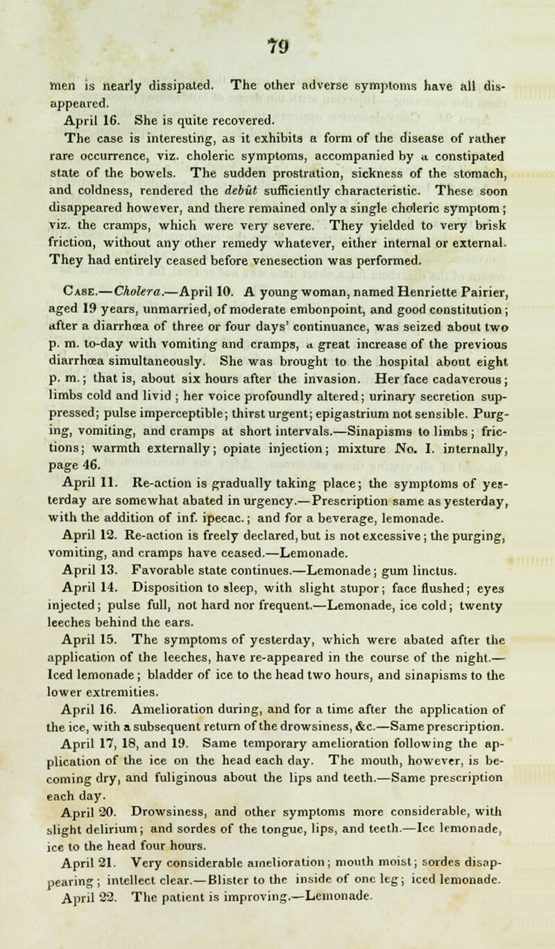 men is nearly dissipated. The other adverse symptoms have all dis- appeared. April 16. She is quite recovered. The case is interesting, as it exhibits a form of the disease of rather rare occurrence, viz. choleric symptoms, accompanied by a. constipated state of the bowels. The sudden prostration, sickness of the stomach, and coldness, rendered the debut sufficiently characteristic. These soon disappeared however, and there remained only a single choleric symptom; viz. the cramps, which were very severe. They yielded to very brisk friction, without any other remedy whatever, either internal or external. They had entirely ceased before venesection was performed. Case.—Cholera.—April 10. A young woman, named Henriette Pairier, aged 19 years, unmarried, of moderate embonpoint, and good constitution; after a diarrhoea of three or four days' continuance, was seized about two p. m. to-day with vomiting and cramps, a great increase of the previous diarrhoea simultaneously. She was brought to the hospital about eight p. m.; that is, about six hours after the invasion. Her face cadaverous; limbs cold and livid ; her voice profoundly altered; urinary secretion sup- pressed; pulse imperceptible; thirst urgent; epigastrium not sensible. Purg- ing, vomiting, and cramps at short intervals.—Sinapisms to limbs ; fric- tions; warmth externally; opiate injection; mixture Wo. I. internally, page 46. April 11. Re-action is gradually taking place; the symptoms of yes- terday are somewhat abated in urgency.— Prescription same as yesterday, with the addition of inf. ipecac.; and for a beverage, lemonade. April 12. Re-action is freely declared, but is not excessive; the purging, vomiting, and cramps have ceased.—Lemonade. April 13. Favorable state continues.—Lemonade; gum linctus. April 14. Disposition to sleep, with slight stupor; face flushed; eyes injected ; pulse full, not hard nor frequent.—Lemonade, ice cold; twenty leeches behind the ears. April 15. The symptoms of yesterday, which were abated after the application of the leeches, have re-appeared in the course of the night.— Iced lemonade; bladder of ice to the head two hours, and sinapisms to the lower extremities. April 16. Amelioration during, and for a time after the application of the ice, with a subsequent return of the drowsiness, &c.—Same prescription. April 17, 18, and 19. Same temporary amelioration following the ap- plication of the ice on the head each day. The mouth, however, is be- coming dry, and fuliginous about the lips and teeth.—Same prescription each day. April 20. Drowsiness, and other symptoms more considerable, with slight delirium; and sordes of the tongue, lips, and teeth.—Ice lemonade, ice to the head four hours. April 21. Very considerable amelioration; mouth moist; sordes disap- pearing; intellect clear.—Blister to the inside of one leg; iced lemonade. April 22. The patient is improving.—Lemonade.