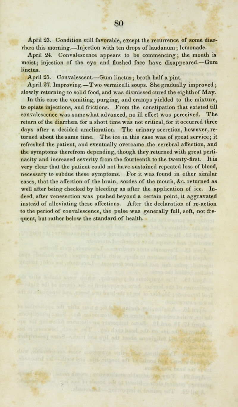 April 23. Condition Etill favorable, except the recurrence of some diar- rhoea this morning.—Injection with ten drops of laudanum ; lemonade. April 24. Convalescence appears to be commencing; the mouth is moist; injection of the eye and flushed face have disappeared.—Gum linctus. April 25. Convalescent.—Gum linctus j broth half a pint. April 27. Improving.—Two vermicelli soups. She gradually improved ; slowly returning to solid food, and was dismissed cured the eighthof May. In this case the vomiting, purging, and cramps yielded to the mixture, to opiate injections, and frictions. From the constipation that existed till convalescence was somewhat advanced, no ill effect was perceived. The return of the diarrhoea for a short time was not critical, for it occurred three days after a decided amelioration. The urinary secretion, however, re- turned about the same time. The ice in this case was of great service; it refreshed the patient, and eventually overcame the cerebral affection, and the symptoms therefrom depending, though they returned with great perti- nacity and increased severity from the fourteenth to the twenty-first. It is very clear that the patient could not have sustained repeated loss of blood, necessary to subdue these symptoms. For it was found in other similar cases, that the affection of the brain, sordes of the mouth, &c. returned as well after being checked by bleeding as after the application of ice. In- deed, after venesection was pushed beyond a certain point, it aggravated instead of alleviating these affections. After the declaration of re-action to the period of convalescence, the pulse was generally full, soft, not fre- quent, but rather below the standard of health.