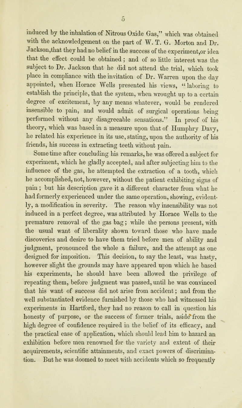 induced by the inhalation of Nitrous Oxide Gas, which was obtained with the acknowledgement on the part of W. T. G. Morton and Dr. Jackson,that they bad no belief in the success of the experiment,or idea that the effect could be obtained; and of so little interest was the subject to Dr. Jackson that he did not attend the trial, which took place in compliance with the invitation of Dr. Warren upon the day appointed, when Horace Wells presented his views,  laboring to establish the principle, that the system, when wrought up to a certain degree of excitement, by any means whatever, would be rendered insensible to pain, and would admit of surgical operations being performed without any disagreeable sensations. In proof of his theory, which was based in a measure upon that of Humphry Davy, he related his experience in its use, stating, upon the authority of his friends, his success in extracting teeth without pain. Some time after concluding his remarks, he was offered a subject for experiment, which he gladly accepted, and after subjecting him to the influence of the gas, he attempted the extraction of a tooth, which he accomplished, not, however, without the patient exhibiting signs of pain ; but his description gave it a different character from what he had formerly experienced under the same operation, showing, evident- ly, a modification in severity. The reason why insensibility was not induced in a perfect degree, was attributed by Horace Wells to the premature removal of the gas bag ; while the persons present, with the usual want of liberality shown toward those who have made discoveries and desire to have them tried before men of ability and judgment, pronounced the whole a failure, and the attempt as one designed for imposition. This decision, to say the least, was hasty, however slight the grounds may have appeared upon which he based his experiments, he should have been allowed the privilege of repeating them, before judgment was passed, until he was convinced that his want of success did not arise from accident; and from the well substantiated evidence furnished by those who had witnessed his experiments in Hartford, they had no reason to call in question his honesty of purpose, or the success of former trials, aside*from the high degree of confidence required in the belief of its efficacy, and the practical ease of application, which should lead him to hazard an exhibition before men renowned for the variety and extent of their acquirements, scientific attainments, and exact powers of discrimina- tion. But he was doomed to meet with accidents which so frequently
