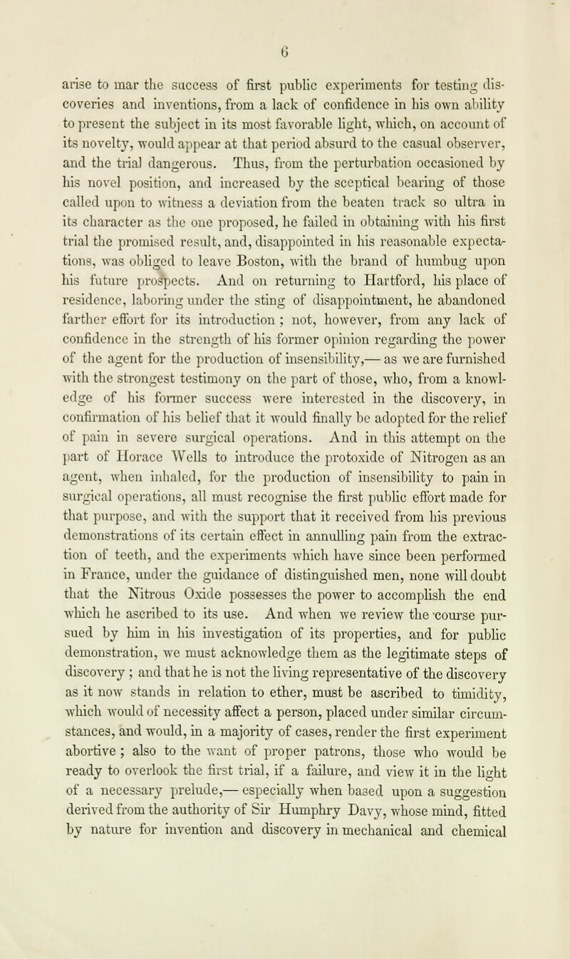 arise to mar the success of first public experiments for testing dis- coveries and inventions, from a lack of confidence in his own ability to present the subject in its most favorable light, which, on account of its novelty, would appear at that period absurd to the casual observer, and the trial dangerous. Thus, from the perturbation occasioned by his novel position, and increased by the sceptical bearing of those called upon to witness a deviation from the beaten track so ultra in its character as the one proposed, he failed in obtaining with his first trial the promised result, and, disappointed in his reasonable expecta- tions, was obliged to leave Boston, with the brand of humbug upon his future prospects. And on returning to Hartford, his place of residence, laboring under the sting of disappointment, he abandoned farther effort for its introduction ; not, however, from any lack of confidence in the strength of his former opinion regarding the power of the agent for the production of insensibility,— as we are furnished with the strongest testimony on the part of those, who, from a knowl- edge of his former success were interested in the discovery, in confirmation of his belief that it would finally be adopted for the relief of pain in severe surgical operations. And in this attempt on the part of Horace Wells to introduce the protoxide of Nitrogen as an agent, when inhaled, for the production of insensibility to pain in surgical operations, all must recognise the first public effort made for that purpose, and with the support that it received from his previous demonstrations of its certain effect in annulling pain from the extrac- tion of teeth, and the experiments which have since been performed in France, under the guidance of distinguished men, none will doubt that the Nitrous Oxide possesses the power to accomplish the end which he ascribed to its use. And when we review the 'course pur- sued by him in his investigation of its properties, and for public demonstration, we must acknowledge them as the legitimate steps of discovery ; and that he is not the living representative of the discovery as it now stands in relation to ether, must be ascribed to timidity, which would of necessity affect a person, placed under similar circum- stances, and would, in a majority of cases, render the first experiment abortive ; also to the want of proper patrons, those who would be ready to overlook the first trial, if a failure, and view it in the light of a necessary prelude,— especially when baaed upon a suggestion derived from the authority of Sir Humphry Davy, whose mind, fitted by nature for invention and discovery in mechanical and chemical