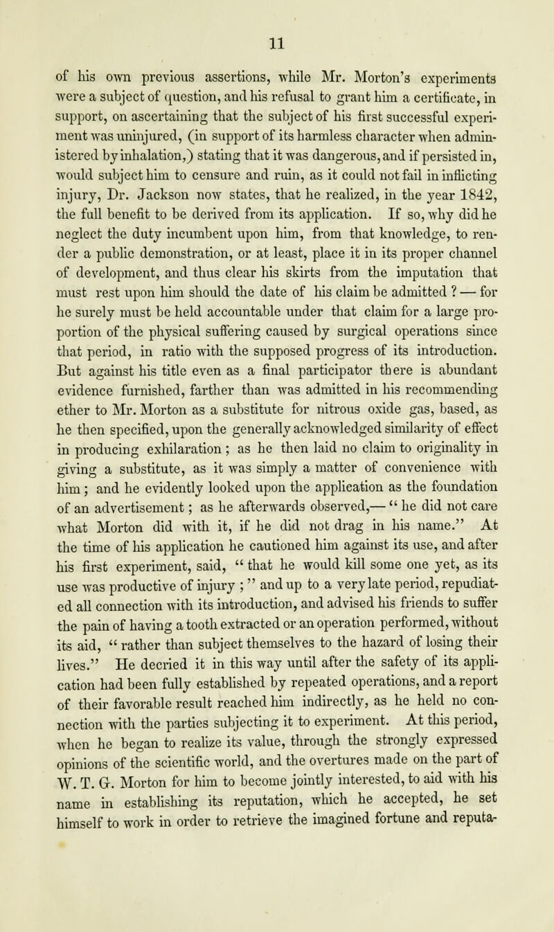 of his own previous assertions, while Mr. Morton's experiments were a subject of question, and his refusal to grant him a certificate, in support, on ascertaining that the subject of his first successful experi- ment was uninjured, (in support of its harmless character when admin- istered by inhalation,) stating that it was dangerous, and if persisted in, would subject him to censure and ruin, as it could not fail in inflicting injury, Dr. Jackson now states, that he realized, in the year 1842, the full benefit to be derived from its application. If so, why did he neglect the duty incumbent upon him, from that knowledge, to ren- der a public demonstration, or at least, place it in its proper channel of development, and thus clear his skirts from the imputation that must rest upon him should the date of his claim be admitted ? — for he surely must be held accountable under that claim for a large pro- portion of the physical suffering caused by surgical operations since that period, in ratio with the supposed progress of its introduction. But against his title even as a final participator there is abundant evidence furnished, farther than was admitted in his recommending ether to Mr. Morton as a substitute for nitrous oxide gas, based, as he then specified, upon the generally ackiwvledged similarity of effect in producing exhilaration ; as he then laid no claim to originality in giving a substitute, as it was simply a matter of convenience with him; and he evidently looked upon the application as the foundation of an advertisement; as he afterwards observed,— he did not care what Morton did with it, if he did not drag in his name. At the time of his application he cautioned him against its use, and after his first experiment, said, that he would kill some one yet, as its use was productive of injury ; and up to a very late period, repudiat- ed all connection with its introduction, and advised his friends to suffer the pain of having a tooth extracted or an operation performed, without its aid, rather than subject themselves to the hazard of losing their lives. He decried it in this way until after the safety of its appli- cation had been fully established by repeated operations, and a report of their favorable result reached him indirectly, as he held no con- nection with the parties subjecting it to experiment. At this period, when he began to realize its value, through the strongly expressed opinions of the scientific world, and the overtures made on the part of W. T. G. Morton for him to become jointly interested, to aid with his name in establishing its reputation, which he accepted, he set himself to work in order to retrieve the imagined fortune and reputa-