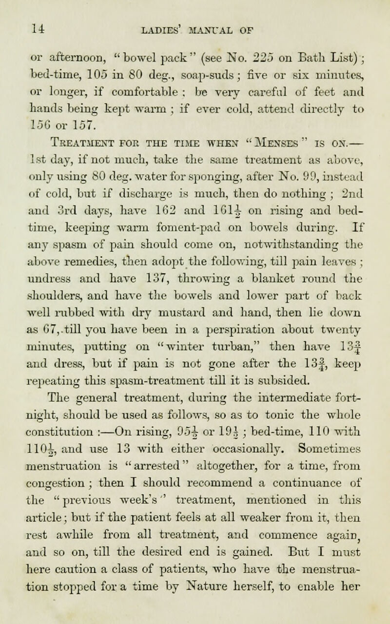 or afternoon, bowel pack (see No. 225 on Eath List); bed-time, 105 in 80 deg., soap-suds; five or six minutes, or longer, if comfortable ; Ire very careful of feet and hands being kept warm ; if ever cold, attend directly to 15G or 157. Treatment for the time when  Menses  is on.— 1st day, if not muck, take the same treatment as above, only using 80 deg. water for sponging, after No. 99, instead of cold, but if discharge is much, then do nothing ; 2nd and 3rd days, have 162 and 1G1-J- on rising and bed- time, keeping warm foment-pad on bowels during. If any spasm of pain should come on, notwithstanding the above remedies, then adopt the following, till pain leaves ; undress and have 137, throwing a blanket round the shoulders, and have the bowels and lower part of back well rubbed with dry mustard and hand, then lie down as 07,.till you have been in a perspiration about twenty minutes, putting on winter turban, then have 13# and dress, but if pain is not gone after the 13f, keep repeating this spasm-treatment till it is subsided. The general treatment, during the intermediate fort- night, should be used as follows, so as to tonic the whole constitution :—On rising, 95-jy or 19 J ; bed-time, 110 with 110i, and use 13 with either occasionally. Sometimes menstruation is  arrested altogether, for a time, from congestion ; then I should recommend a continuance of the  previous week's treatment, mentioned in this article; but if the patient feels at all weaker from it, then rest awhile from all treatment, and commence asraiii and so on, till the desired end is gained. But I must here caution a class of patients, who have the menstrua- tion stopped for a time by Nature herself, to enable her