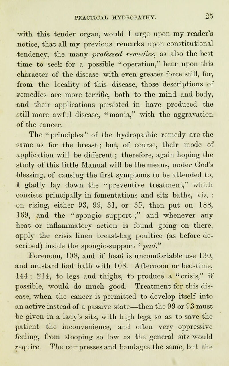 with this tender organ, -would I urge upon my reader's notice, that all my previous remarks upon constitutional tendency, the many professed remedies, as also the best time to seek for a possible  operation, bear upon this character of the disease with even greater force still, for, from the locality of this disease, those descriptions of remedies are more terrific, both to the mind and body, and their applications persisted in have produced the still more awful disease, mania, with the aggravation of the cancer. The  principles  of the hydropathic remedy are the same as for the breast; but, of course, their mode of application will be different; therefore, again hoping the study of this little Manual will be the means, under God's blessing, of causing the first symptoms to be attended to, I gladly lay down the preventive treatment, which consists principally in fomentations and sitz baths, viz. : on rising, either 93, 99, 31, or 35, then put on 188, 169, and the spongio support; and whenever any heat or inflammatory action is found going on there, apply the crisis linen breast-bag poultice (as before de- scribed) inside the spongio-support pad. Forenoon, 108, and if head is uncomfortable use 130, and mustard foot bath with 108. Afternoon or bed-time, 144; 214, to legs and thighs, to produce a crisis, if possible, would do much good. Treatment for this dis- ease, when the cancer is permitted to develop itself into an active instead of a passive state—then the 99 or 93 must be given in a lady's sitz, with high legs, so as to save the patient the inconvenience, and often very oppressive feeling, from stooping so low as the general sitz would require. The compresses and bandages the same, but the