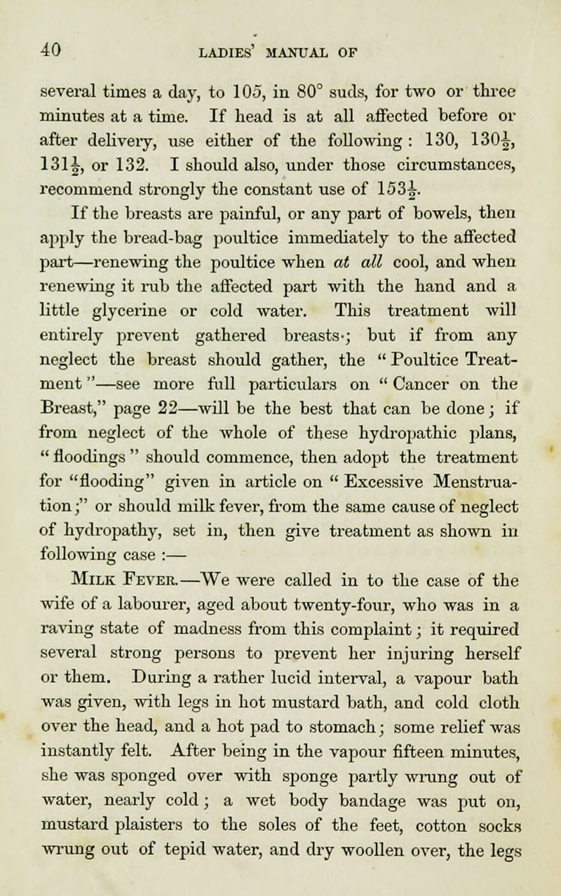 several times a day, to 105, in 80° suds, for two or three minutes at a time. If head is at all affected before or after delivery, use either of the following : 130, 130^, 1311, or 132. I should also, under those circumstances, recommend strongly the constant use of 153^. If the breasts are painful, or any part of bowels, then apply the bread-bag poultice immediately to the affected part—renewing the poultice when at all cool, and when renewing it rub the affected part with the hand and a little glycerine or cold water. This treatment will entirely prevent gathered breasts^; but if from any neglect the breast should gather, the  Poultice Treat- ment —see more full particulars on  Cancer on the Breast, page 22—will be the best that can be done; if from neglect of the whole of these hydropathic plans,  floodings  should commence, then adopt the treatment for flooding given in article on  Excessive Menstrua- tion; or should milk fever, from the same cause of neglect of hydropathy, set in, then give treatment as shown in following case :— Milk Fever.—We were called in to the case of the wife of a labourer, aged about twenty-four, who was in a raving state of madness from this complaint; it required several strong persons to prevent her injuring herself or them. During a rather lucid interval, a vapour bath was given, with legs in hot mustard bath, and cold cloth over the head, and a hot pad to stomach; some relief was instantly felt. After being in the vapour fifteen minutes, she was sponged over with sponge partly wrung out of water, nearly cold; a wet body bandage was put on, mustard plaisters to the soles of the feet, cotton socks wrung out of tepid water, and dry woollen over, the legs