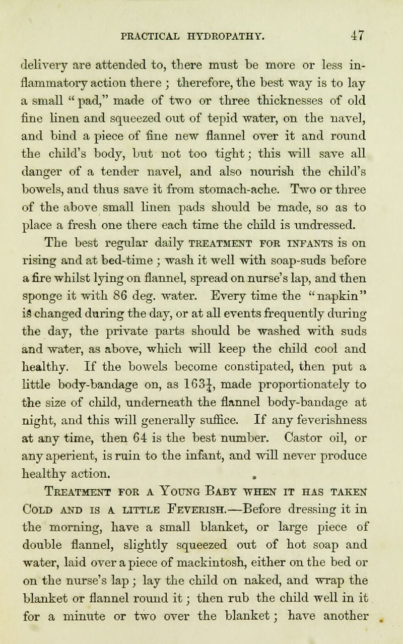 delivery are attended to, there must be more or less in- flammatory action there ; therefore, the best way is to lay a small  pad, made of two or three thicknesses of old fine linen and squeezed out of tepid water, on the navel, and bind a piece of fine new flannel over it and round the child's body, but not too tight; this will save all danger of a tender navel, and also nourish the child's bowels, and thus save it from stomach-ache. Two or three of the above small linen pads should be made, so as to place a fresh one there each time the child is undressed. The best regular daily treatment for infants is on rising and at bed-time ; wash it well with soap-suds before a fire whilst lying on flannel, spread on nurse's lap, and then sponge it with 86 deg. water. Every time the napkin iS changed during the day, or at all events frequently during the day, the private parts should be washed with suds and water, as above, which will keep the child cool and healthy. If the bowels become constipated, then put a little body-bandage on, as 1G3J, made proportionately to the size of child, underneath the flannel body-bandage at night, and this will generally suffice. If any feverishness at any time, then 64 is the best number. Castor oil or any aperient, is ruin to the infant, and will never produce healthy action. , Treatment for a Young Baby when it has taken Cold and is a little Feverish.—Before dressing it in the morning, have a small blanket, or large piece of double flannel, slightly squeezed out of hot soap and water, laid over a piece of mackintosh, either on the bed or on the nurse's lap; lay the child on naked, and wrap the blanket or flannel round it; then rub the child well in it for a minute or two over the blanket; have another