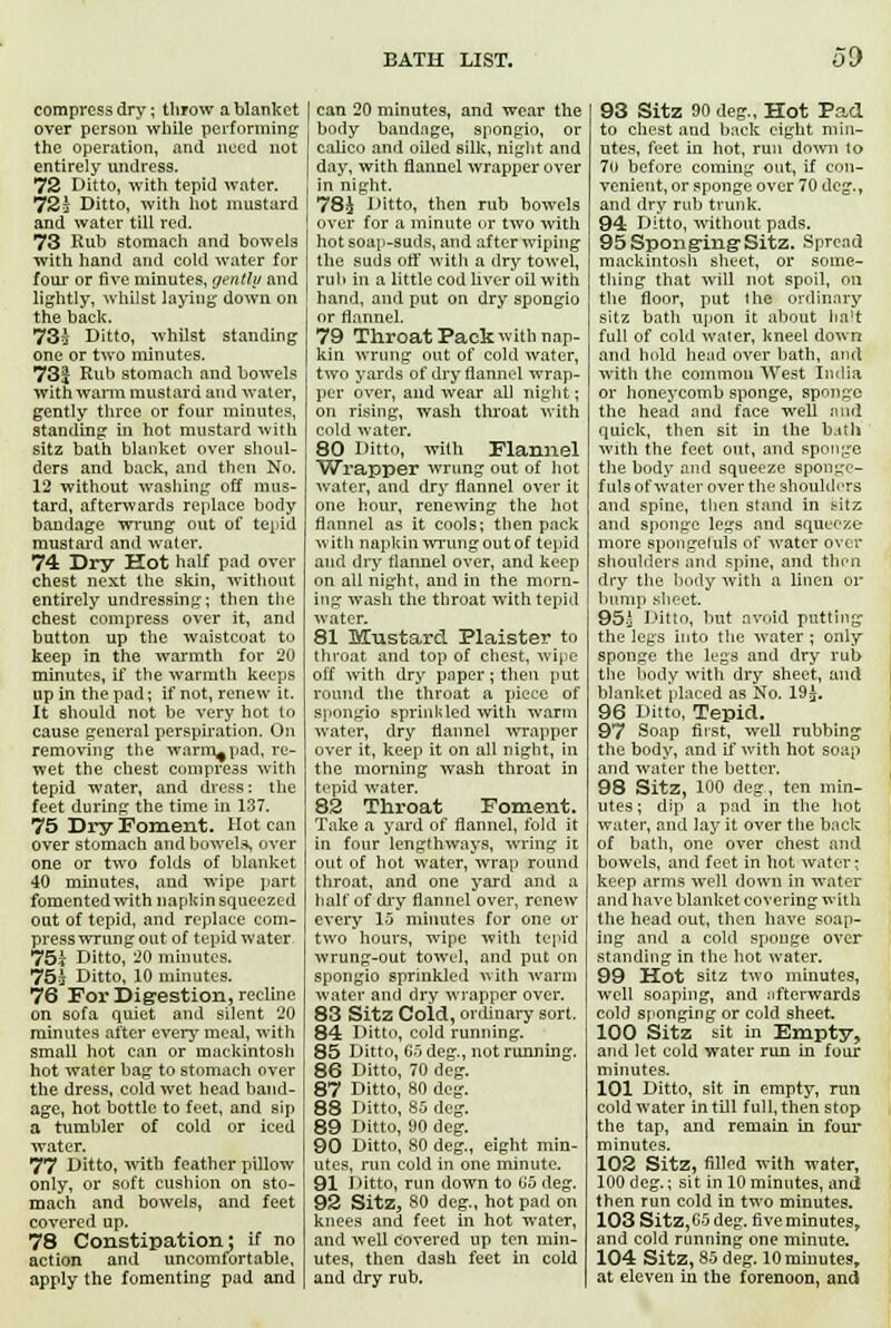 compress dry; throw a blanket over person while performing the operation, and need not entirely undress. 72 Ditto, with tepid water. 72£ Ditto, with hot mustard and water till red. 73 Rub stomach and bowels with hand and cold water for four or five minutes, gently and lightly, whilst laying down on the back. 73£ Ditto, whilst standing one or two minutes. 73£ Rub stomach and bowels with warm mustard and water, gently three or four minutes, standing in hot mustard with sitz bath blanket over shoul- ders and back, and then No. 12 without washing off mus- tard, afterwards replace body bandage wrung out of tepid mustard and water. 74 Dry Hot half pad over chest next the skin, without entirely undressing; then the chest compress over it, and button up the waistcoat to keep in the warmth for 20 minutes, if the warmth keeps up in the pad; if not, renew it. It should not be very hot to cause general perspiration. On removing the warm^pad, re- wet the chest compress with tepid water, and dress: the feet during the time in 137. 75 Dry Foment. Hot can over stomach and bowels, over one or two folds of blanket 40 minutes, and wipe part fomented with napkin squeezed out of tepid, and replace com- press wrung out of tepid water 75? Ditto, 20 minutes. 75s Ditto, 10 minutes. 76 For Digestion, recline on sofa quiet and silent 20 minutes after every meal, with small hot can or muekintosh hot water bag to stomach over the dress, cold wet head band- age, hot bottle to feet, and sip a tumbler of cold or iced water. 77 Ditto, with feather pillow only, or soft cushion on sto- mach and bowels, and feet covered up. 78 Constipation; if no action and uncomfortable, apply the fomenting pad and can 20 minutes, and wear the body bandage, spongio, or calico and oiled silk, night and day, with flannel wrapper over in night. 78J Ditto, then rub bowels over for a minute or two with hot soap-suds, and after wiping the suds off with a dry towel, rub in a little cod liver oil with hand, and put on dry spongio or flannel. 79 Throat Pack with nap- kin wrung out of cold water, two yards of dry flannel wrap- per over, and wear all night; on rising, wash throat with cold water. 80 Ditto, with Flannel Wrapper wrung out of hot water, and dry flannel over it one hour, renewing the hot flannel as it cools; then pack with napkin wrung out of tepid and dry flannel over, and keep on all night, and in the morn- ing wash the throat with tepid water. 81 Mustard Plaister to throat and top of chest, wipe off with dry paper; then put round the throat a piece of spongio sprinkled with warm water, dry flannel wrapper over it, keep it on all night, in the morning wash throat in tepid water. 82 Throat Foment. Take a yard of flannel, fold it in four lengthways, wring it out of hot water, wrap round throat, and one yard and a half of dry flannel over, renew every 15 minutes for one or two hours, wipe with tepid wrung-out towel, and put on spongio sprinkled with warm water and dry wrapper over. 83 Sitz Cold, ordinary sort. 84 Ditto, cold running. 85 Ditto, 65 deg., not running. 86 Ditto, 70 deg. 87 Ditto, 80 deg. 88 Ditto, 85 deg. 89 Ditto, 90 deg. 90 Ditto, 80 deg., eight min- utes, run cold in one minute. 91 Ditto, run down to 65 deg. 92 Sitz, 80 deg., hot pad on knees and feet in hot water, and well covered up ten min- utes, then dash feet in cold and dry rub. 93 Sitz 90 deg., Hot Fad to chest and back eight min- utes, feet in hot, run down lo 7(t before coming out, if con- venient, or sponge over 70 deg., and dry rub trunk. 94 Ditto, without pads. 95 Sponging-Sitz. Spread mackintosh siieet, or some- thing that will not spoil, on the floor, put the ordinary sitz bath upon it about halt full of cold water, kneel down and hold head over bath, and with the common West India or honeycomb sponge, sponge the head and face well and quick, then sit in the b.ith with the feet out, and sponge the body and squeeze spooge- fuls of water over the shoulders and spine, then stand in t-itz and sponge legs and squeeze more spongeluls of water over shoulders and spine, and then dry the body with a linen or bump sheet. 95£ Ditto, but avoid putting the legs into the water ; only sponge the legs and dry rub the body with dry sheet, and blanket placed as No. 19£. 96 Ditto, Tepid. 97 Soap first, well rubbing the body, and if with hot soap and water the better. 98 Sitz, 100 deg, ten min- utes ; dip a pad in the hot water, and lay it over the back of bath, one over chest and bowels, and feet in hot water; keep arms well down in water and have blanket covering with the head out, then have soap- ing and a cold sponge over standing in the hot water. 99 Hot sitz two minutes, well soaping, and nfterwards cold sponging or cold sheet 100 Sitz sit in Empty, and let cold water run in four minutes. 101 Ditto, sit in empty, run cold water in till full, then stop the tap, and remain in four minutes. 102 Sitz, filled with water, 100 deg.; sit in 10 minutes, and then run cold in two minutes. 103 Sitz,G5 deg. five minutes, and cold running one minute. 104 Sitz, 85 deg. 10 minutes, at eleven in the forenoon, and