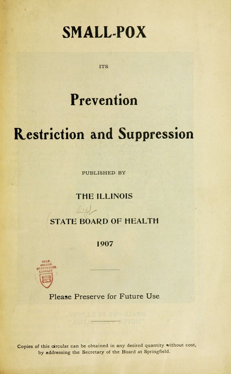 SMALL-POX ITS Prevention Restriction and Suppression PUBLISHED BY THE ILLINOIS STATE BOARD OF HEALTH 1907 KEDlO* 0J3TORICI* Please Preserve for Future Use Copies of this circular can be obtained in any desired quantity without cost, by addressing the Secretary of the Board at Springfield.