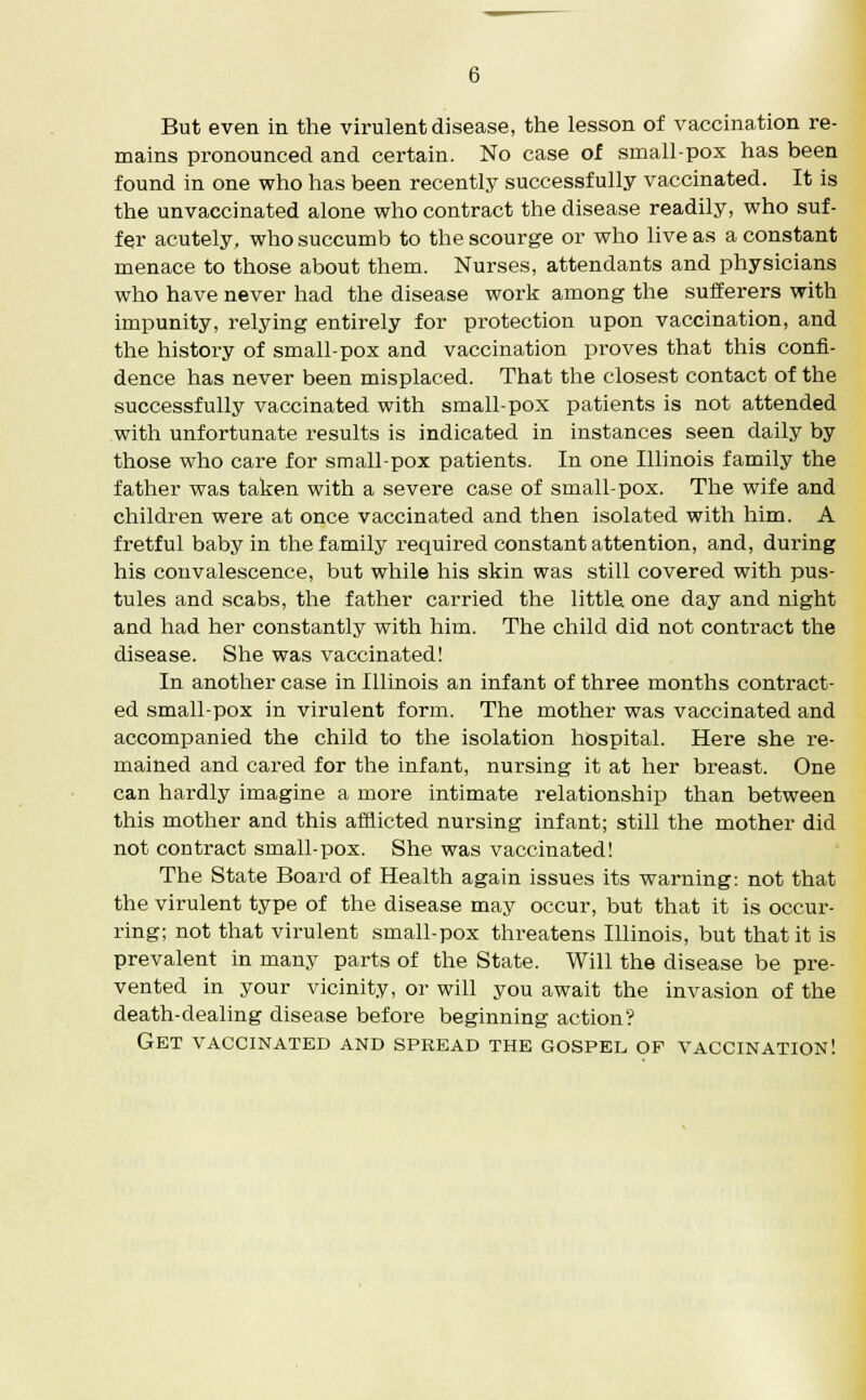 But even in the virulent disease, the lesson of vaccination re- mains pronounced and certain. No case of small-pox has been found in one who has been recently successfully vaccinated. It is the unvaccinated alone who contract the disease readily, who suf- fer acutely, who succumb to the scourge or who live as a constant menace to those about them. Nurses, attendants and physicians who have never had the disease work among the sufferers with impunity, relying entirely for protection upon vaccination, and the history of small-pox and vaccination proves that this confi- dence has never been misplaced. That the closest contact of the successfully vaccinated with small-pox patients is not attended with unfortunate results is indicated in instances seen daily by those who care for small-pox patients. In one Illinois family the father was taken with a severe case of small-pox. The wife and children were at once vaccinated and then isolated with him. A fretful baby in the family required constant attention, and, during his convalescence, but while his skin was still covered with pus- tules and scabs, the father carried the little one day and night and had her constantly with him. The child did not contract the disease. She was vaccinated! In another case in Illinois an infant of three months contract- ed small-pox in virulent form. The mother was vaccinated and accompanied the child to the isolation hospital. Here she re- mained and cared for the infant, nursing it at her breast. One can hardly imagine a more intimate relationship than between this mother and this afflicted nursing infant; still the mother did not contract small-pox. She was vaccinated! The State Board of Health again issues its warning: not that the virulent type of the disease may occur, but that it is occur- ring; not that virulent small-pox threatens Illinois, but that it is prevalent in many parts of the State. Will the disease be pre- vented in your vicinity, or will you await the invasion of the death-dealing disease before beginning action? Get vaccinated and spread the gospel of vaccination!