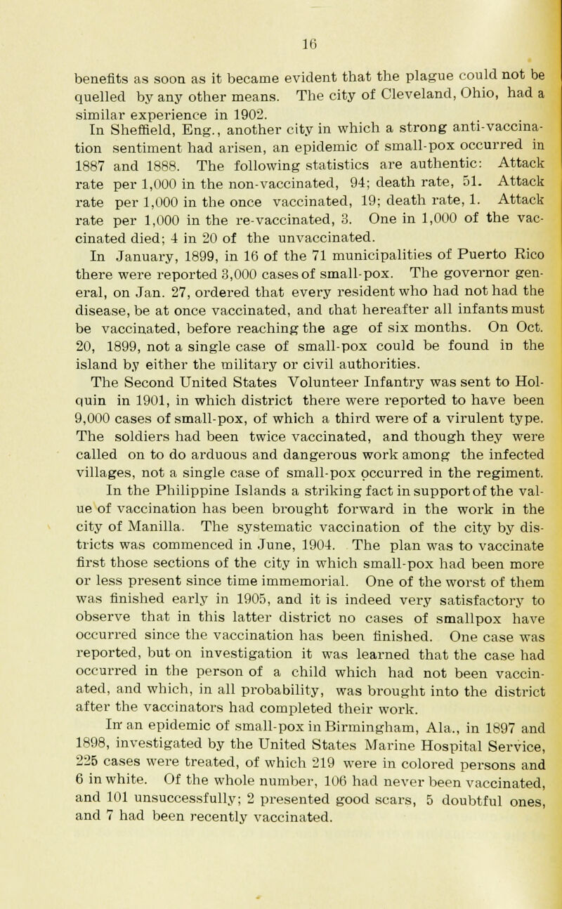 benefits as soon as it became evident that the plague could not be quelled by any other means. The city of Cleveland, Ohio, had a similar experience in 1902. In Sheffield, Eng., another city in which a strong anti-vaccina- tion sentiment had arisen, an epidemic of small-pox occurred in 1887 and 1888. The following statistics are authentic: Attack rate per 1,000 in the non-vaccinated, 94; death rate, 51. Attack rate per 1,000 in the once vaccinated, 19; death rate, 1. Attack rate per 1,000 in the re-vaccinated, 3. One in 1,000 of the vac- cinated died; 4 in 20 of the unvaccinated. In January, 1899, in 16 of the 71 municipalities of Puerto Rico there were reported 3,000 cases of small-pox. The governor gen- eral, on Jan. 27, ordered that every resident who had not had the disease, be at once vaccinated, and chat hereafter all infants must be vaccinated, before reaching the age of six months. On Oct. 20, 1899, not a single case of small-pox could be found in the island by either the military or civil authorities. The Second United States Volunteer Infantry was sent to Hol- quin in 1901, in which district there were reported to have been 9,000 cases of small-pox, of which a third were of a virulent type. The soldiers had been twice vaccinated, and though they were called on to do arduous and dangerous work among the infected villages, not a single case of small-pox occurred in the regiment. In the Philippine Islands a striking fact in support of the val- ue of vaccination has been brought forward in the work in the city of Manilla. The systematic vaccination of the city by dis- tricts was commenced in June, 1904. The plan was to vaccinate first those sections of the city in which small-pox had been more or less present since time immemorial. One of the worst of them was finished early in 1905, and it is indeed very satisfactory to observe that in this latter district no cases of smallpox have occurred since the vaccination has been finished. One case was reported, but on investigation it was learned that the case had occurred in the person of a child which had not been vaccin- ated, and which, in all probability, was brought into the district after the vaccinators had completed their work. In an epidemic of small-pox in Birmingham, Ala., in 1897 and 1898, investigated by the United States Marine Hospital Service, 225 cases were treated, of which 219 were in colored persons and 6 in white. Of the whole number, 106 had never been vaccinated, and 101 unsuccessfully; 2 presented good scars, 5 doubtful ones, and 7 had been recently vaccinated.