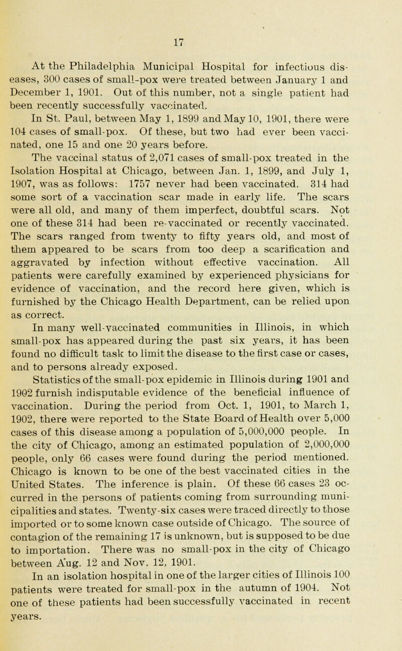 At the Philadelphia Municipal Hospital for infectious dis- eases, 300 cases of small-pox were treated between January 1 and December 1, 1901. Out of this number, not a single patient had been recently successfully vaccinated. In St. Paul, between May 1, 1899 and May 10, 1901, there were 104 cases of small-pox. Of these, but two had ever been vacci- nated, one 15 and one 20 years before. The vaccinal status of 2,071 cases of small-pox treated in the Isolation Hospital at Chicago, between Jan. 1, 1899, and July 1, 1907, was as follows: 1757 never had been vaccinated. 314 had some sort of a vaccination scar made in early life. The scars were all old, and many of them imperfect, doubtful scars. Not one of these 314 had been re-vaccinated or recently vaccinated. The scars ranged from twenty to fifty years old, and most of them appeared to be scars from too deep a scarification and aggravated by infection without effective vaccination. All patients were carefully examined by experienced physicians for evidence of vaccination, and the record here given, which is furnished by the Chicago Health Department, can be relied upon as correct. In many well-vaccinated communities in Illinois, in which small-pox has appeared during the past six years, it has been found no difficult task to limit the disease to the first case or cases, and to persons already exposed. Statistics of the small-pox epidemic in Illinois during 1901 and 1902 furnish indisputable evidence of the beneficial influence of vaccination. During the period from Oct. 1, 1901, to March 1, 1902, there were reported to the State Board of Health over 5,000 cases of this disease among a population of 5,000,000 people. In the city of Chicago, among an estimated population of 2,000,000 people, only 66 cases were found during the period mentioned. Chicago is known to be one of the best vaccinated cities in the United States. The inference is plain. Of these 66 cases 23 oc- curred in the persons of patients coming from surrounding muni- cipalities and states. Twenty-six cases were traced directly to those imported or to some known case outside of Chicago. The source of contagion of the remaining 17 is unknown, but is supposed to be due to importation. There was no small-pox in the city of Chicago between Aug. 12 and Nov. 12, 1901. In an isolation hospital in one of the larger cities of Illinois 100 patients were treated for small-pox in the autumn of 1904. Not one of these patients had been successfully vaccinated in recent years.