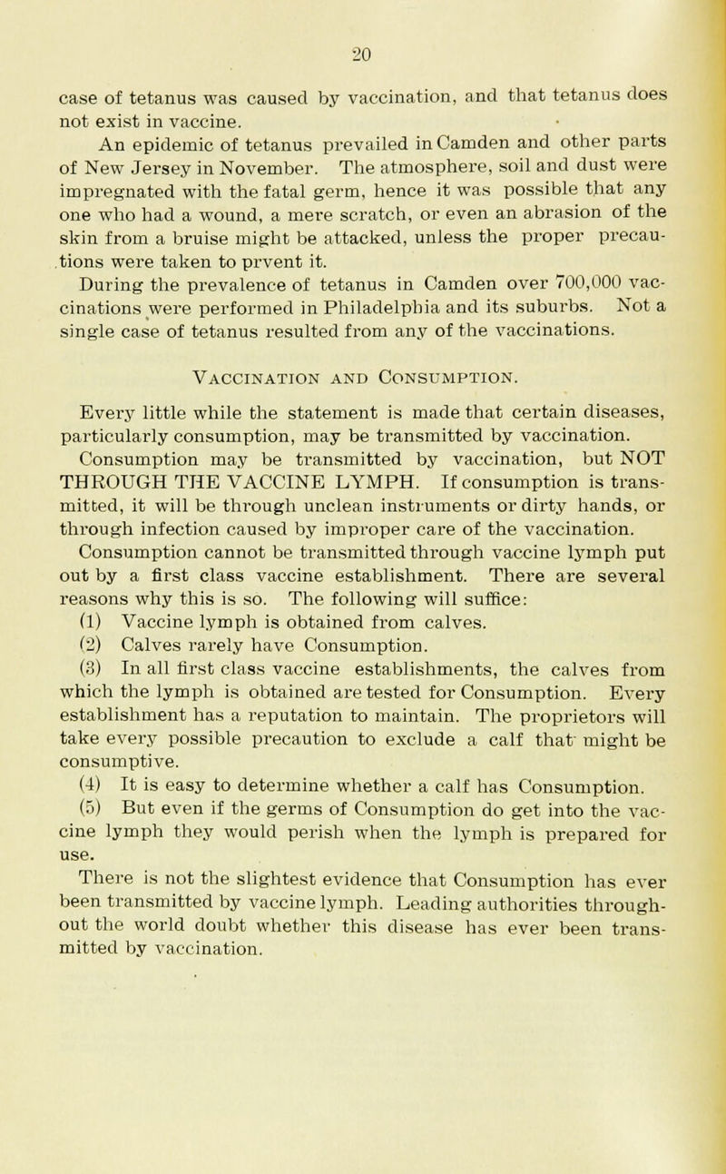 case of tetanus was caused by vaccination, and that tetanus does not exist in vaccine. An epidemic of tetanus prevailed in Camden and other parts of New Jersey in November. The atmosphere, soil and dust were impregnated with the fatal germ, hence it was possible that any one who had a wound, a mere scratch, or even an abrasion of the skin from a bruise might be attacked, unless the proper precau- tions were taken to prvent it. During the prevalence of tetanus in Camden over 700,000 vac- cinations were performed in Philadelphia and its suburbs. Not a single case of tetanus resulted from any of the vaccinations. Vaccination and Consumption. Every little while the statement is made that certain diseases, particularly consumption, may be transmitted by vaccination. Consumption may be transmitted by vaccination, but NOT THROUGH THE VACCINE LYMPH. If consumption is trans- mitted, it will be through unclean instruments or dirty hands, or through infection caused by improper care of the vaccination. Consumption cannot be transmitted through vaccine lymph put out by a first class vaccine establishment. There are several reasons why this is so. The following will suffice: (1) Vaccine lymph is obtained from calves. (2) Calves rarely have Consumption. (3) In all first class vaccine establishments, the calves from which the lymph is obtained are tested for Consumption. Every establishment has a reputation to maintain. The proprietors will take every possible precaution to exclude a calf that' might be consumptive. (4) It is easy to determine whether a calf has Consumption. (5) But even if the germs of Consumption do get into the vac- cine lymph they would perish when the lymph is prepared for use. There is not the slightest evidence that Consumption has ever been transmitted by vaccine lymph. Leading authorities through- out the world doubt whether this disease has ever been trans- mitted by vaccination.